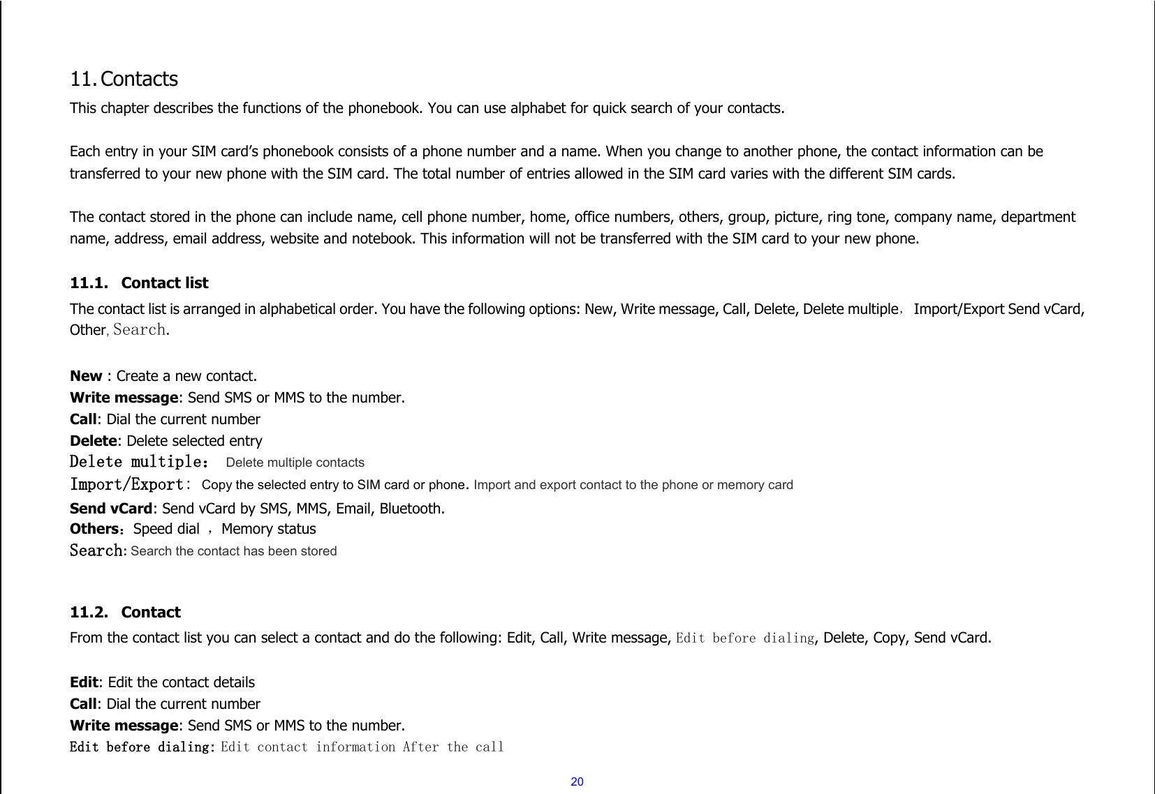  20   11. Contacts This chapter describes the functions of the phonebook. You can use alphabet for quick search of your contacts.  Each entry in your SIM card’s phonebook consists of a phone number and a name. When you change to another phone, the contact information can be transferred to your new phone with the SIM card. The total number of entries allowed in the SIM card varies with the different SIM cards.  The contact stored in the phone can include name, cell phone number, home, office numbers, others, group, picture, ring tone, company name, department name, address, email address, website and notebook. This information will not be transferred with the SIM card to your new phone.  11.1. Contact list The contact list is arranged in alphabetical order. You have the following options: New, Write message, Call, Delete, Delete multiple， Import/Export Send vCard, Other, Search.  New : Create a new contact. Write message: Send SMS or MMS to the number. Call: Dial the current number Delete: Delete selected entry Delete multiple：  Delete multiple contacts Import/Export: Copy the selected entry to SIM card or phone. Import and export contact to the phone or memory card Send vCard: Send vCard by SMS, MMS, Email, Bluetooth. Others：Speed dial  ，Memory status Search: Search the contact has been stored   11.2. Contact From the contact list you can select a contact and do the following: Edit, Call, Write message, Edit before dialing, Delete, Copy, Send vCard.  Edit: Edit the contact details Call: Dial the current number Write message: Send SMS or MMS to the number. Edit before dialing: Edit contact information After the call 