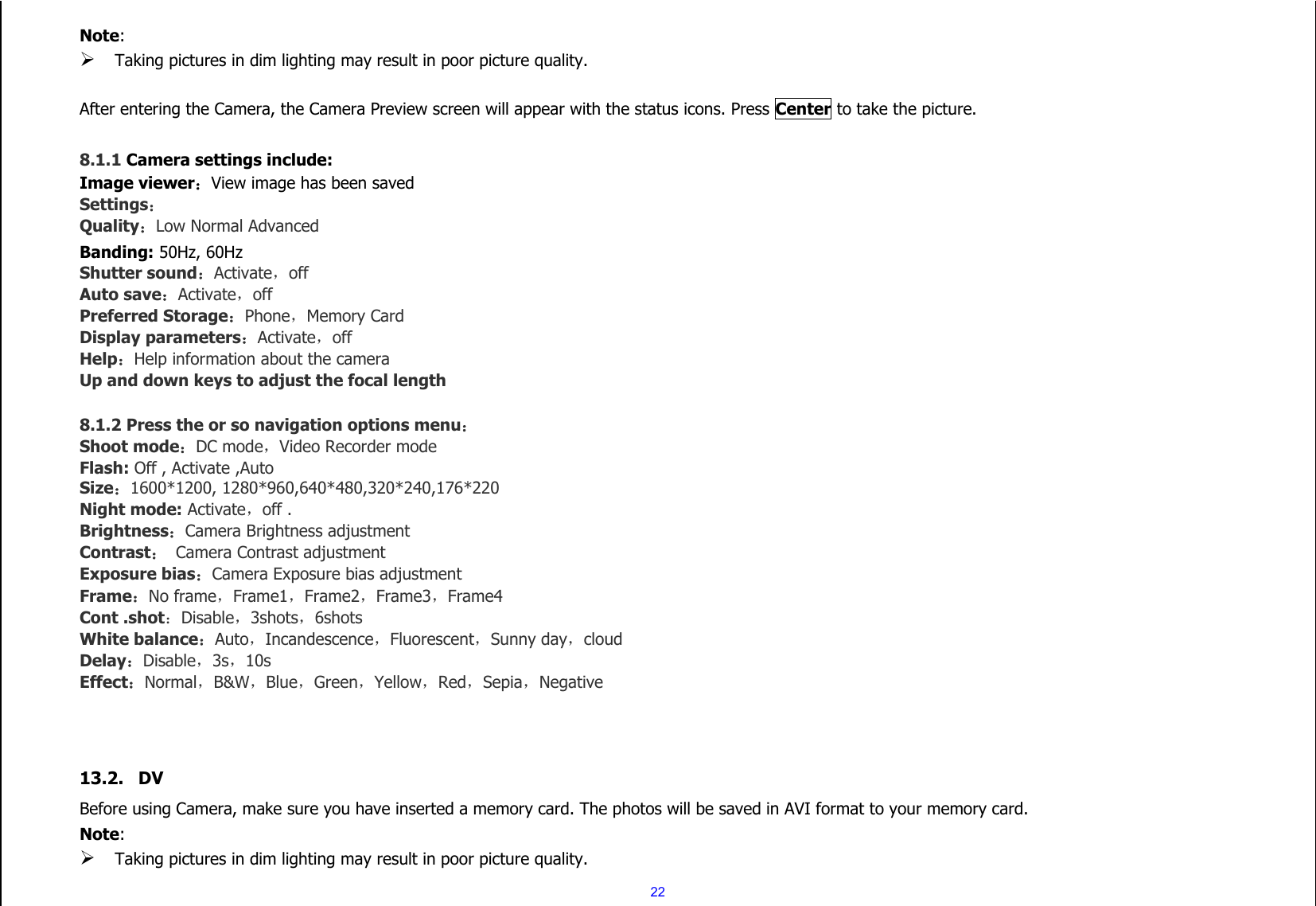  22 Note:    Taking pictures in dim lighting may result in poor picture quality.  After entering the Camera, the Camera Preview screen will appear with the status icons. Press Center to take the picture.  8.1.1 Camera settings include: Image viewer：View image has been saved  Settings： Quality：Low Normal Advanced Banding: 50Hz, 60Hz Shutter sound：Activate，off Auto save：Activate，off Preferred Storage：Phone，Memory Card Display parameters：Activate，off Help：Help information about the camera Up and down keys to adjust the focal length  8.1.2 Press the or so navigation options menu： Shoot mode：DC mode，Video Recorder mode Flash: Off , Activate ,Auto Size：1600*1200, 1280*960,640*480,320*240,176*220 Night mode: Activate，off . Brightness：Camera Brightness adjustment Contrast：  Camera Contrast adjustment Exposure bias：Camera Exposure bias adjustment Frame：No frame，Frame1，Frame2，Frame3，Frame4 Cont .shot：Disable，3shots，6shots White balance：Auto，Incandescence，Fluorescent，Sunny day，cloud Delay：Disable，3s，10s Effect：Normal，B&amp;W，Blue，Green，Yellow，Red，Sepia，Negative    13.2. DV Before using Camera, make sure you have inserted a memory card. The photos will be saved in AVI format to your memory card.   Note:    Taking pictures in dim lighting may result in poor picture quality. 