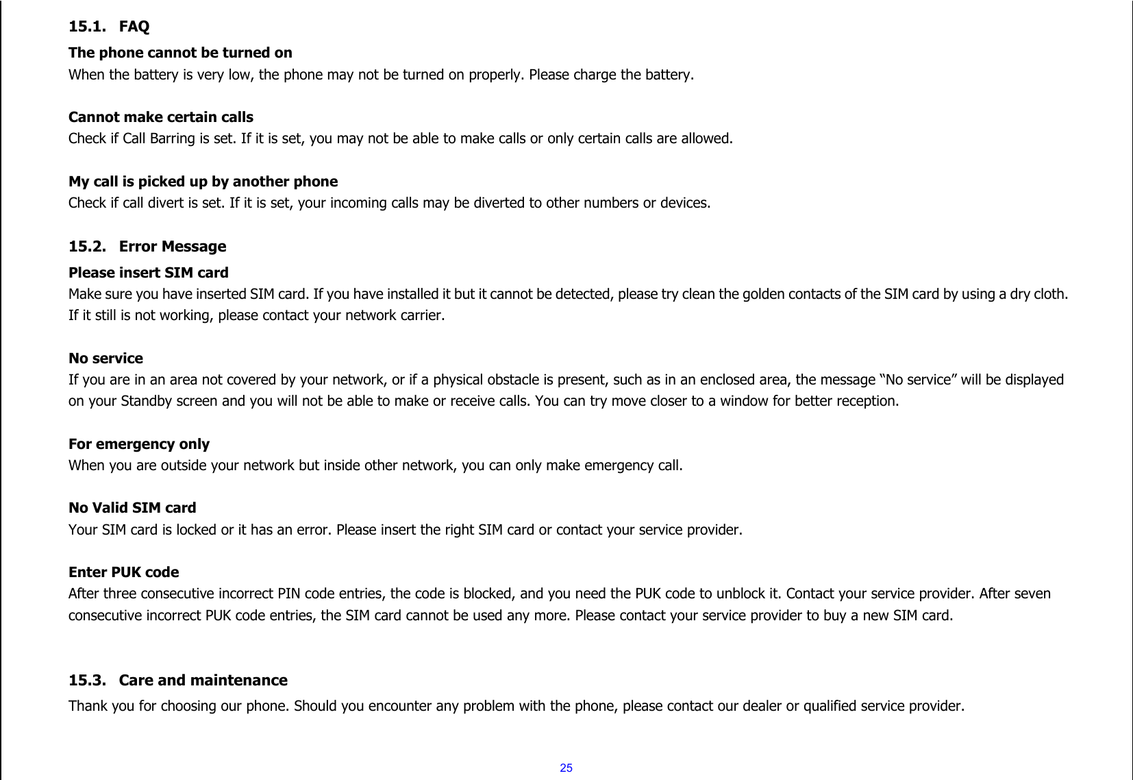 25 15.1. FAQ The phone cannot be turned on When the battery is very low, the phone may not be turned on properly. Please charge the battery.  Cannot make certain calls Check if Call Barring is set. If it is set, you may not be able to make calls or only certain calls are allowed.  My call is picked up by another phone Check if call divert is set. If it is set, your incoming calls may be diverted to other numbers or devices.  15.2. Error Message Please insert SIM card Make sure you have inserted SIM card. If you have installed it but it cannot be detected, please try clean the golden contacts of the SIM card by using a dry cloth. If it still is not working, please contact your network carrier.  No service If you are in an area not covered by your network, or if a physical obstacle is present, such as in an enclosed area, the message “No service” will be displayed on your Standby screen and you will not be able to make or receive calls. You can try move closer to a window for better reception.  For emergency only When you are outside your network but inside other network, you can only make emergency call.  No Valid SIM card Your SIM card is locked or it has an error. Please insert the right SIM card or contact your service provider.  Enter PUK code After three consecutive incorrect PIN code entries, the code is blocked, and you need the PUK code to unblock it. Contact your service provider. After seven consecutive incorrect PUK code entries, the SIM card cannot be used any more. Please contact your service provider to buy a new SIM card.   15.3. Care and maintenance   Thank you for choosing our phone. Should you encounter any problem with the phone, please contact our dealer or qualified service provider.  