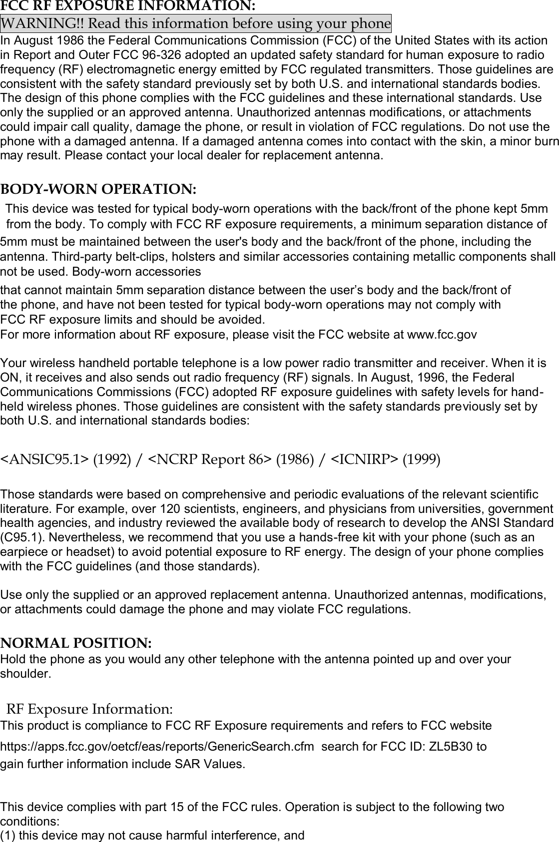 FCC RF EXPOSURE INFORMATION: WARNING!! Read this information before using your phone In August 1986 the Federal Communications Commission (FCC) of the United States with its action in Report and Outer FCC 96-326 adopted an updated safety standard for human exposure to radio frequency (RF) electromagnetic energy emitted by FCC regulated transmitters. Those guidelines are consistent with the safety standard previously set by both U.S. and international standards bodies. The design of this phone complies with the FCC guidelines and these international standards. Use only the supplied or an approved antenna. Unauthorized antennas modifications, or attachments could impair call quality, damage the phone, or result in violation of FCC regulations. Do not use the phone with a damaged antenna. If a damaged antenna comes into contact with the skin, a minor burn may result. Please contact your local dealer for replacement antenna. BODY-WORN OPERATION: This device was tested for typical body-worn operations with the back/front of the phone kept 5mm from the body. To comply with FCC RF exposure requirements, a minimum separation distance of 5mm must be maintained between the user&apos;s body and the back/front of the phone, including the antenna. Third-party belt-clips, holsters and similar accessories containing metallic components shall not be used. Body-worn accessories that cannot maintain 5mm separation distance between the user’s body and the back/front of the phone, and have not been tested for typical body-worn operations may not comply with FCC RF exposure limits and should be avoided. For more information about RF exposure, please visit the FCC website at www.fcc.gov Your wireless handheld portable telephone is a low power radio transmitter and receiver. When it is ON, it receives and also sends out radio frequency (RF) signals. In August, 1996, the Federal Communications Commissions (FCC) adopted RF exposure guidelines with safety levels for hand-held wireless phones. Those guidelines are consistent with the safety standards previously set by both U.S. and international standards bodies: &lt;ANSIC95.1&gt; (1992) / &lt;NCRP Report 86&gt; (1986) / &lt;ICNIRP&gt; (1999) Those standards were based on comprehensive and periodic evaluations of the relevant scientific literature. For example, over 120 scientists, engineers, and physicians from universities, government health agencies, and industry reviewed the available body of research to develop the ANSI Standard (C95.1). Nevertheless, we recommend that you use a hands-free kit with your phone (such as an earpiece or headset) to avoid potential exposure to RF energy. The design of your phone complies with the FCC guidelines (and those standards). Use only the supplied or an approved replacement antenna. Unauthorized antennas, modifications, or attachments could damage the phone and may violate FCC regulations.  NORMAL POSITION:  Hold the phone as you would any other telephone with the antenna pointed up and over your shoulder. RF Exposure Information: This product is compliance to FCC RF Exposure requirements and refers to FCC website https://apps.fcc.gov/oetcf/eas/reports/GenericSearch.cfm  search for FCC ID: ZL5B30 to gain further information include SAR Values.  This device complies with part 15 of the FCC rules. Operation is subject to the following two conditions: (1) this device may not cause harmful interference, and 