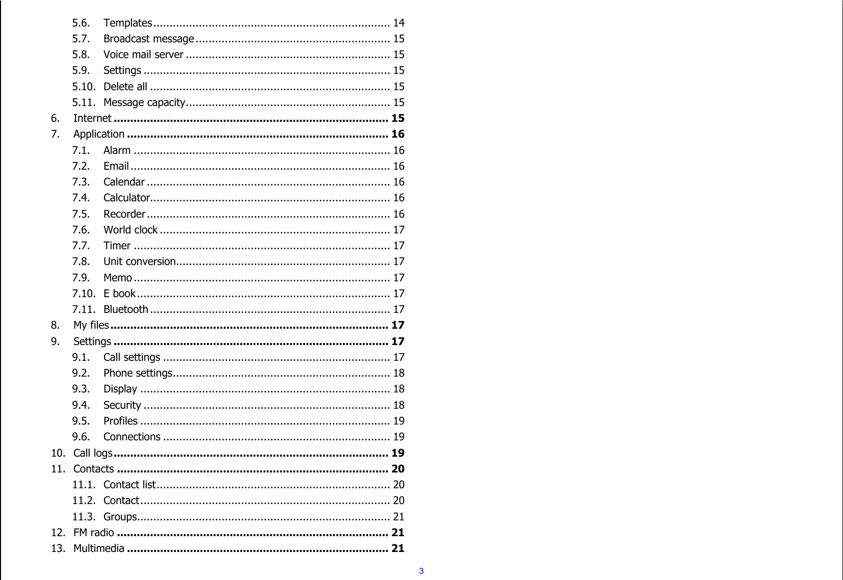  3 5.6. Templates ......................................................................... 14 5.7. Broadcast message ............................................................ 15 5.8. Voice mail server ............................................................... 15 5.9. Settings ............................................................................ 15 5.10. Delete all .......................................................................... 15 5.11. Message capacity ............................................................... 15 6. Internet ................................................................................... 15 7. Application ............................................................................... 16 7.1. Alarm ............................................................................... 16 7.2. Email ................................................................................ 16 7.3. Calendar ........................................................................... 16 7.4. Calculator.......................................................................... 16 7.5. Recorder ........................................................................... 16 7.6. World clock ....................................................................... 17 7.7. Timer ............................................................................... 17 7.8. Unit conversion.................................................................. 17 7.9. Memo ............................................................................... 17 7.10. E book .............................................................................. 17 7.11. Bluetooth .......................................................................... 17 8. My files .................................................................................... 17 9. Settings ................................................................................... 17 9.1. Call settings ...................................................................... 17 9.2. Phone settings ................................................................... 18 9.3. Display ............................................................................. 18 9.4. Security ............................................................................ 18 9.5. Profiles ............................................................................. 19 9.6. Connections ...................................................................... 19 10. Call logs ................................................................................... 19 11. Contacts .................................................................................. 20 11.1. Contact list ........................................................................ 20 11.2. Contact ............................................................................. 20 11.3. Groups .............................................................................. 21 12. FM radio .................................................................................. 21 13. Multimedia ............................................................................... 21 
