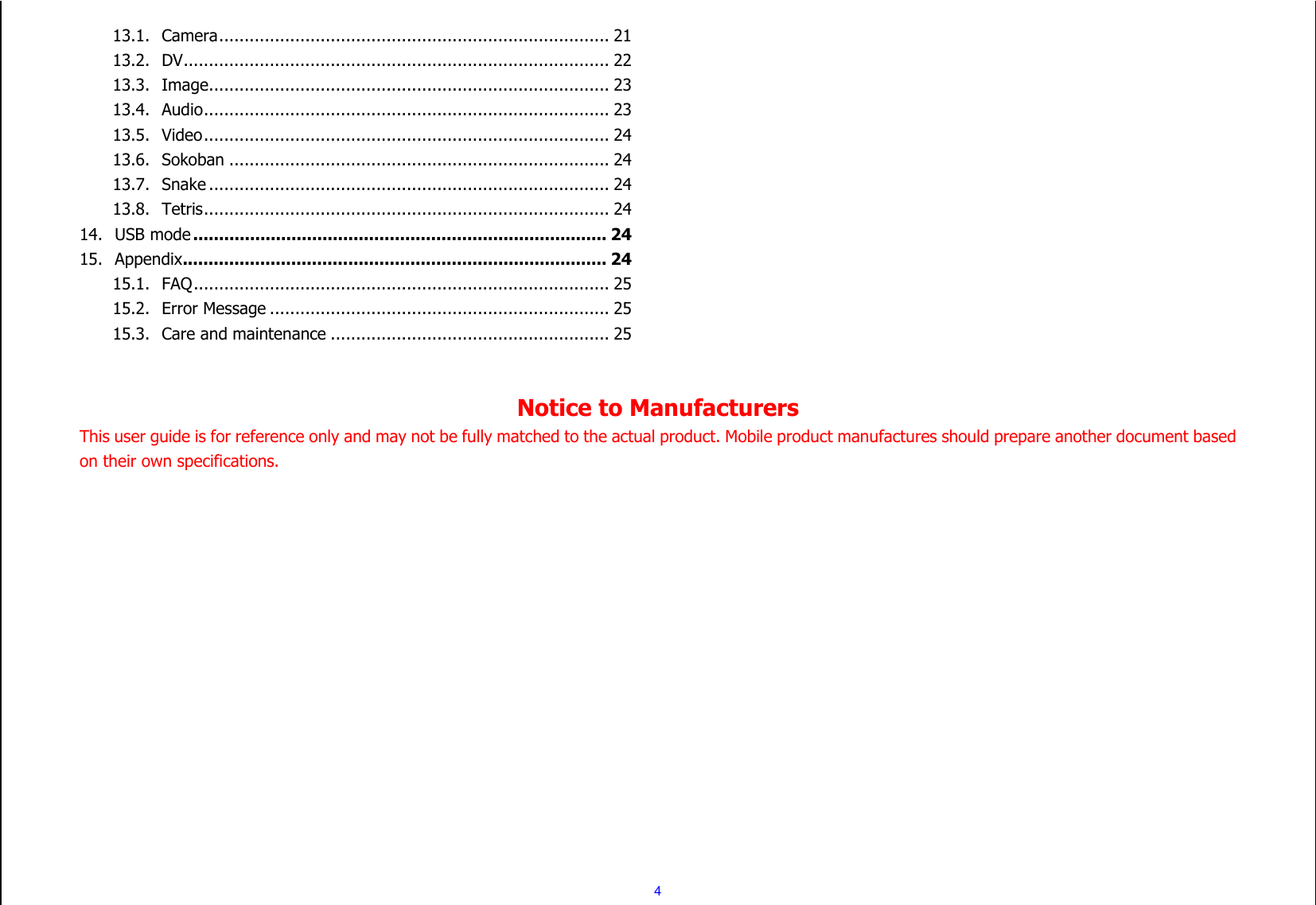  4 13.1. Camera ............................................................................. 21 13.2. DV .................................................................................... 22 13.3. Image ............................................................................... 23 13.4. Audio ................................................................................ 23 13.5. Video ................................................................................ 24 13.6. Sokoban ........................................................................... 24 13.7. Snake ............................................................................... 24 13.8. Tetris ................................................................................ 24 14. USB mode ................................................................................ 24 15. Appendix .................................................................................. 24 15.1. FAQ .................................................................................. 25 15.2. Error Message ................................................................... 25 15.3. Care and maintenance ....................................................... 25   Notice to Manufacturers This user guide is for reference only and may not be fully matched to the actual product. Mobile product manufactures should prepare another document based on their own specifications. 