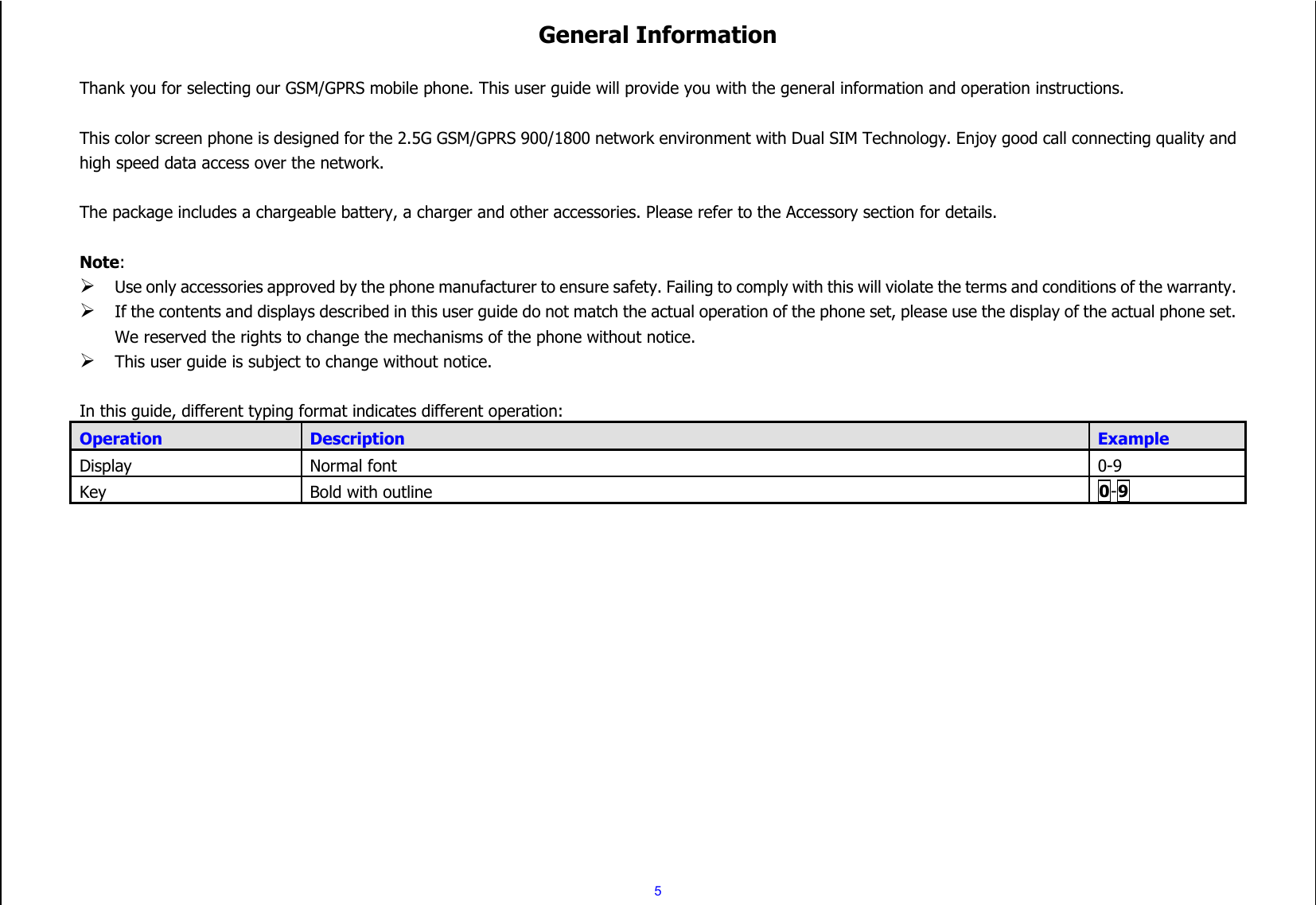  5 General Information  Thank you for selecting our GSM/GPRS mobile phone. This user guide will provide you with the general information and operation instructions.  This color screen phone is designed for the 2.5G GSM/GPRS 900/1800 network environment with Dual SIM Technology. Enjoy good call connecting quality and high speed data access over the network.  The package includes a chargeable battery, a charger and other accessories. Please refer to the Accessory section for details.  Note:  Use only accessories approved by the phone manufacturer to ensure safety. Failing to comply with this will violate the terms and conditions of the warranty.  If the contents and displays described in this user guide do not match the actual operation of the phone set, please use the display of the actual phone set. We reserved the rights to change the mechanisms of the phone without notice.  This user guide is subject to change without notice.  In this guide, different typing format indicates different operation: Operation Description Example Display Normal font 0-9 Key Bold with outline 0-9   