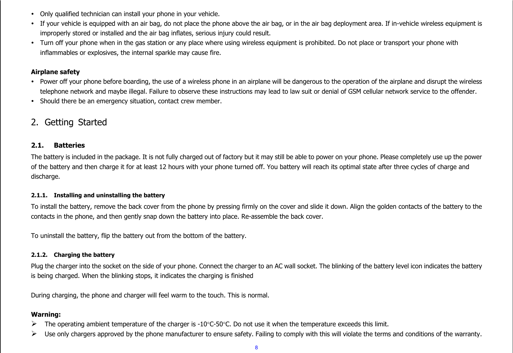  8  Only qualified technician can install your phone in your vehicle.  If your vehicle is equipped with an air bag, do not place the phone above the air bag, or in the air bag deployment area. If in-vehicle wireless equipment is improperly stored or installed and the air bag inflates, serious injury could result.  Turn off your phone when in the gas station or any place where using wireless equipment is prohibited. Do not place or transport your phone with inflammables or explosives, the internal sparkle may cause fire.  Airplane safety  Power off your phone before boarding, the use of a wireless phone in an airplane will be dangerous to the operation of the airplane and disrupt the wireless telephone network and maybe illegal. Failure to observe these instructions may lead to law suit or denial of GSM cellular network service to the offender.  Should there be an emergency situation, contact crew member.  2. Getting  Started  2.1. Batteries The battery is included in the package. It is not fully charged out of factory but it may still be able to power on your phone. Please completely use up the power of the battery and then charge it for at least 12 hours with your phone turned off. You battery will reach its optimal state after three cycles of charge and discharge.  2.1.1. Installing and uninstalling the battery To install the battery, remove the back cover from the phone by pressing firmly on the cover and slide it down. Align the golden contacts of the battery to the contacts in the phone, and then gently snap down the battery into place. Re-assemble the back cover.  To uninstall the battery, flip the battery out from the bottom of the battery.  2.1.2. Charging the battery Plug the charger into the socket on the side of your phone. Connect the charger to an AC wall socket. The blinking of the battery level icon indicates the battery is being charged. When the blinking stops, it indicates the charging is finished  During charging, the phone and charger will feel warm to the touch. This is normal.  Warning:  The operating ambient temperature of the charger is -10C-50C. Do not use it when the temperature exceeds this limit.  Use only chargers approved by the phone manufacturer to ensure safety. Failing to comply with this will violate the terms and conditions of the warranty. 