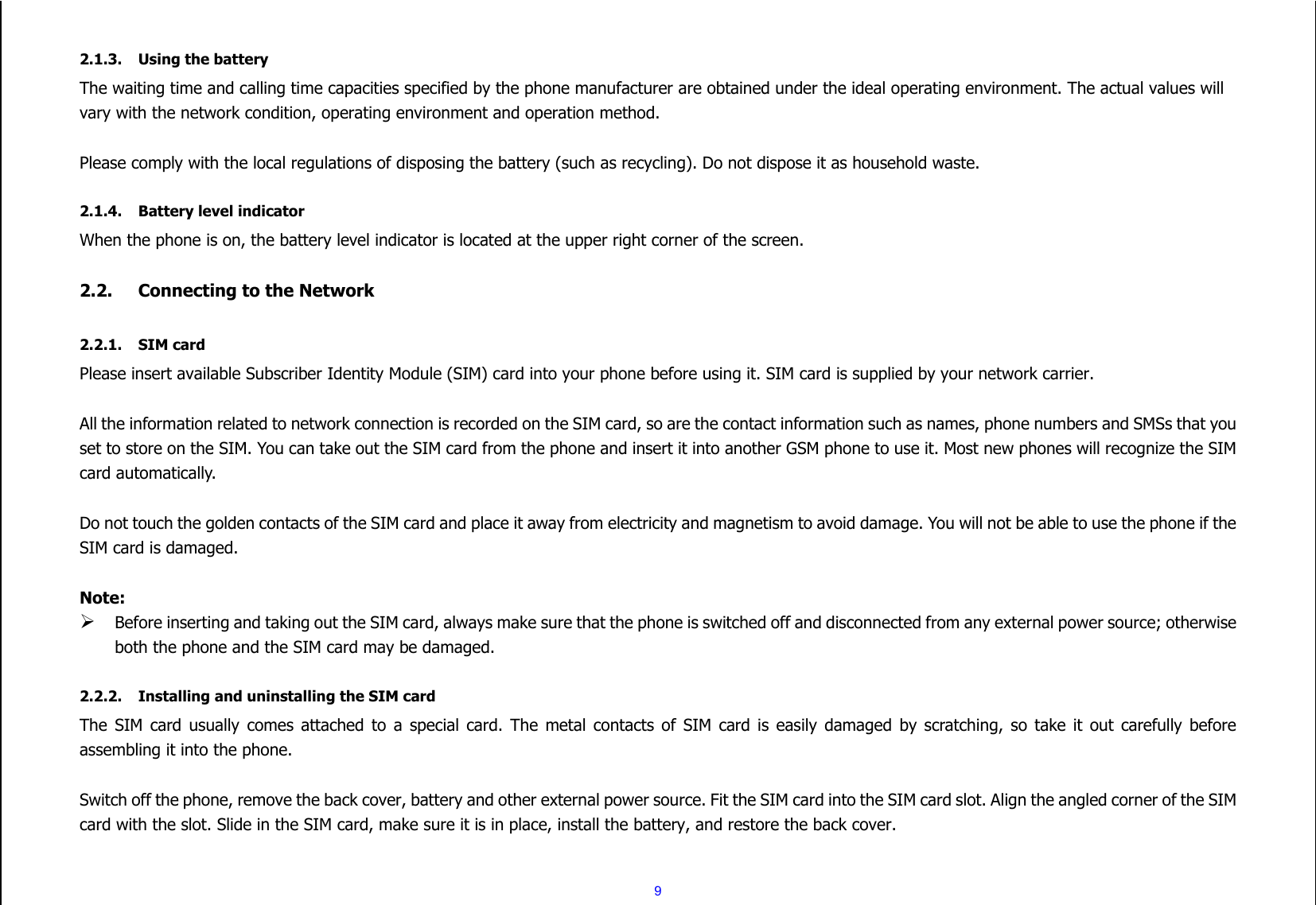  9  2.1.3. Using the battery The waiting time and calling time capacities specified by the phone manufacturer are obtained under the ideal operating environment. The actual values will vary with the network condition, operating environment and operation method.  Please comply with the local regulations of disposing the battery (such as recycling). Do not dispose it as household waste.  2.1.4. Battery level indicator When the phone is on, the battery level indicator is located at the upper right corner of the screen.  2.2. Connecting to the Network  2.2.1. SIM card Please insert available Subscriber Identity Module (SIM) card into your phone before using it. SIM card is supplied by your network carrier.    All the information related to network connection is recorded on the SIM card, so are the contact information such as names, phone numbers and SMSs that you set to store on the SIM. You can take out the SIM card from the phone and insert it into another GSM phone to use it. Most new phones will recognize the SIM card automatically.  Do not touch the golden contacts of the SIM card and place it away from electricity and magnetism to avoid damage. You will not be able to use the phone if the SIM card is damaged.  Note:  Before inserting and taking out the SIM card, always make sure that the phone is switched off and disconnected from any external power source; otherwise both the phone and the SIM card may be damaged.  2.2.2. Installing and uninstalling the SIM card The  SIM  card  usually  comes attached  to  a  special  card. The  metal  contacts  of  SIM  card  is  easily  damaged by scratching, so  take  it  out  carefully before assembling it into the phone.  Switch off the phone, remove the back cover, battery and other external power source. Fit the SIM card into the SIM card slot. Align the angled corner of the SIM card with the slot. Slide in the SIM card, make sure it is in place, install the battery, and restore the back cover.  