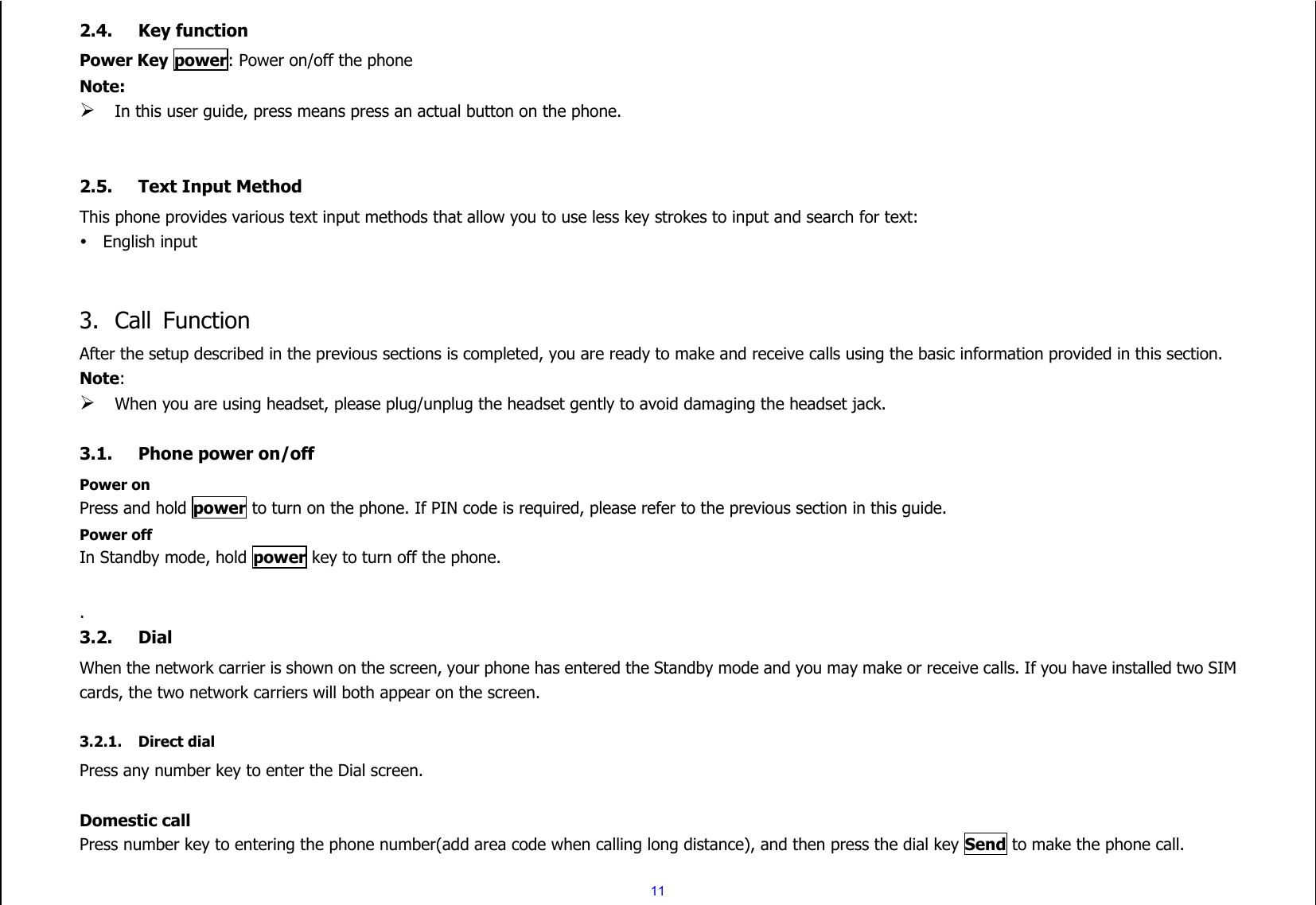  11 2.4. Key function Power Key power: Power on/off the phone Note:  In this user guide, press means press an actual button on the phone.   2.5. Text Input Method This phone provides various text input methods that allow you to use less key strokes to input and search for text:  English input   3. Call  Function After the setup described in the previous sections is completed, you are ready to make and receive calls using the basic information provided in this section. Note:  When you are using headset, please plug/unplug the headset gently to avoid damaging the headset jack.  3.1. Phone power on/off Power on Press and hold power to turn on the phone. If PIN code is required, please refer to the previous section in this guide. Power off In Standby mode, hold power key to turn off the phone.  . 3.2. Dial When the network carrier is shown on the screen, your phone has entered the Standby mode and you may make or receive calls. If you have installed two SIM cards, the two network carriers will both appear on the screen.  3.2.1. Direct dial Press any number key to enter the Dial screen.  Domestic call Press number key to entering the phone number(add area code when calling long distance), and then press the dial key Send to make the phone call. 