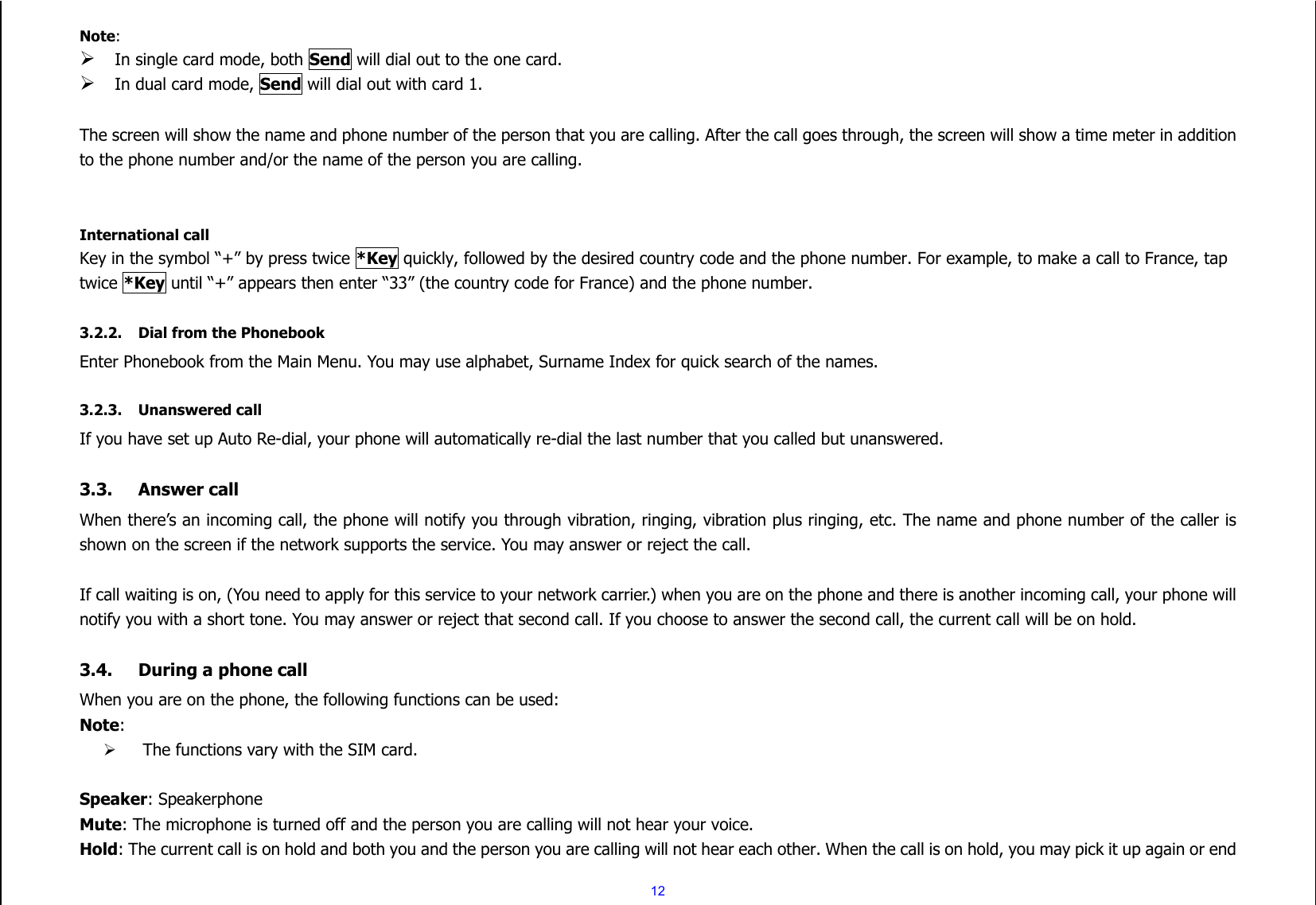  12 Note:  In single card mode, both Send will dial out to the one card.  In dual card mode, Send will dial out with card 1.  The screen will show the name and phone number of the person that you are calling. After the call goes through, the screen will show a time meter in addition to the phone number and/or the name of the person you are calling.   International call Key in the symbol “+” by press twice *Key quickly, followed by the desired country code and the phone number. For example, to make a call to France, tap twice *Key until “+” appears then enter “33” (the country code for France) and the phone number.  3.2.2. Dial from the Phonebook Enter Phonebook from the Main Menu. You may use alphabet, Surname Index for quick search of the names.  3.2.3. Unanswered call If you have set up Auto Re-dial, your phone will automatically re-dial the last number that you called but unanswered.  3.3. Answer call When there’s an incoming call, the phone will notify you through vibration, ringing, vibration plus ringing, etc. The name and phone number of the caller is shown on the screen if the network supports the service. You may answer or reject the call.  If call waiting is on, (You need to apply for this service to your network carrier.) when you are on the phone and there is another incoming call, your phone will notify you with a short tone. You may answer or reject that second call. If you choose to answer the second call, the current call will be on hold.  3.4. During a phone call When you are on the phone, the following functions can be used: Note:    The functions vary with the SIM card.  Speaker: Speakerphone Mute: The microphone is turned off and the person you are calling will not hear your voice. Hold: The current call is on hold and both you and the person you are calling will not hear each other. When the call is on hold, you may pick it up again or end 