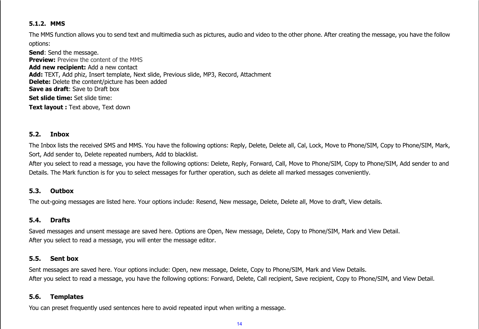  14  5.1.2. MMS The MMS function allows you to send text and multimedia such as pictures, audio and video to the other phone. After creating the message, you have the follow options: Send: Send the message. Preview: Preview the content of the MMS Add new recipient: Add a new contact Add: TEXT, Add phiz, Insert template, Next slide, Previous slide, MP3, Record, Attachment Delete: Delete the content/picture has been added Save as draft: Save to Draft box Set slide time: Set slide time: Text layout : Text above, Text down   5.2. Inbox The Inbox lists the received SMS and MMS. You have the following options: Reply, Delete, Delete all, Cal, Lock, Move to Phone/SIM, Copy to Phone/SIM, Mark, Sort, Add sender to, Delete repeated numbers, Add to blacklist. After you select to read a message, you have the following options: Delete, Reply, Forward, Call, Move to Phone/SIM, Copy to Phone/SIM, Add sender to and Details. The Mark function is for you to select messages for further operation, such as delete all marked messages conveniently.  5.3. Outbox The out-going messages are listed here. Your options include: Resend, New message, Delete, Delete all, Move to draft, View details.  5.4. Drafts Saved messages and unsent message are saved here. Options are Open, New message, Delete, Copy to Phone/SIM, Mark and View Detail. After you select to read a message, you will enter the message editor.  5.5. Sent box Sent messages are saved here. Your options include: Open, new message, Delete, Copy to Phone/SIM, Mark and View Details. After you select to read a message, you have the following options: Forward, Delete, Call recipient, Save recipient, Copy to Phone/SIM, and View Detail.  5.6. Templates You can preset frequently used sentences here to avoid repeated input when writing a message. 