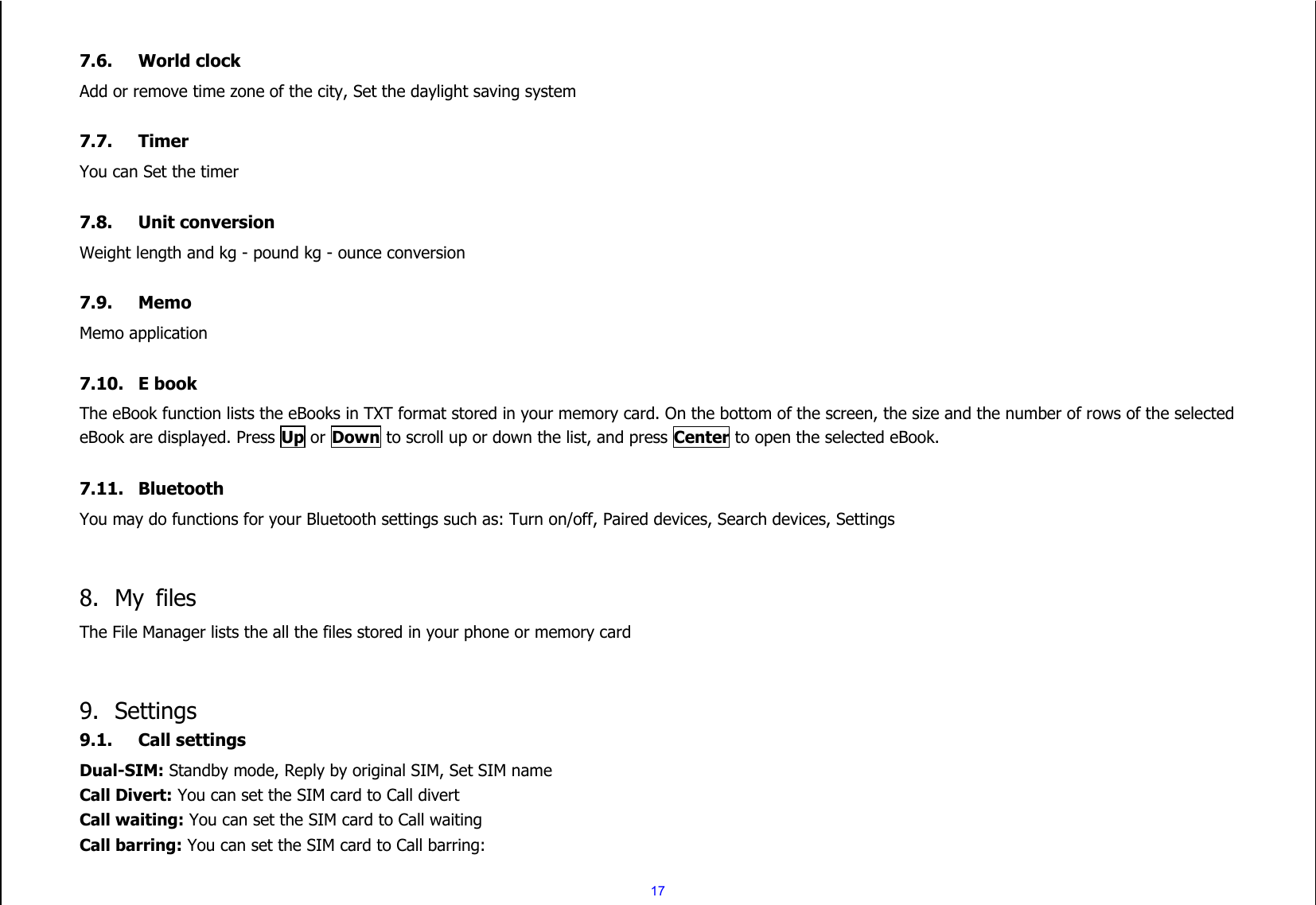  17  7.6. World clock Add or remove time zone of the city, Set the daylight saving system  7.7. Timer You can Set the timer  7.8. Unit conversion Weight length and kg - pound kg - ounce conversion  7.9. Memo Memo application  7.10. E book The eBook function lists the eBooks in TXT format stored in your memory card. On the bottom of the screen, the size and the number of rows of the selected eBook are displayed. Press Up or Down to scroll up or down the list, and press Center to open the selected eBook.  7.11. Bluetooth You may do functions for your Bluetooth settings such as: Turn on/off, Paired devices, Search devices, Settings   8. My  files The File Manager lists the all the files stored in your phone or memory card   9. Settings 9.1. Call settings Dual-SIM: Standby mode, Reply by original SIM, Set SIM name Call Divert: You can set the SIM card to Call divert Call waiting: You can set the SIM card to Call waiting Call barring: You can set the SIM card to Call barring: 