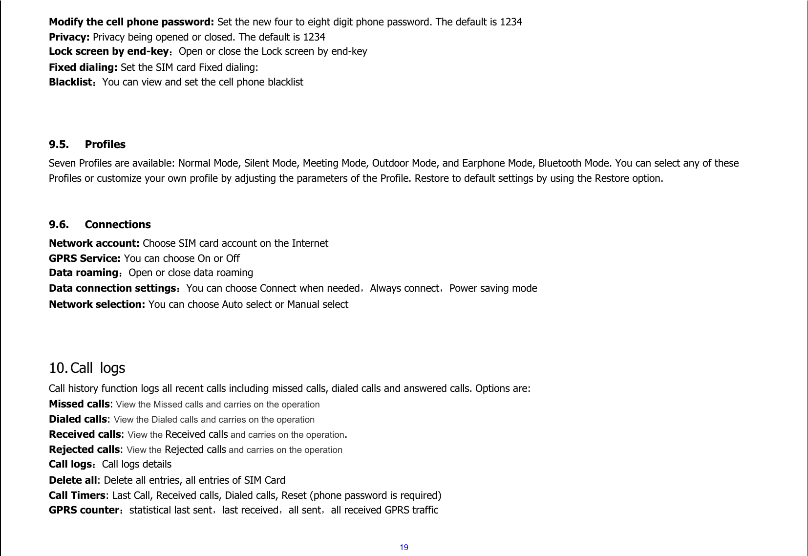 19 Modify the cell phone password: Set the new four to eight digit phone password. The default is 1234 Privacy: Privacy being opened or closed. The default is 1234 Lock screen by end-key：Open or close the Lock screen by end-key Fixed dialing: Set the SIM card Fixed dialing: Blacklist：You can view and set the cell phone blacklist    9.5. Profiles Seven Profiles are available: Normal Mode, Silent Mode, Meeting Mode, Outdoor Mode, and Earphone Mode, Bluetooth Mode. You can select any of these Profiles or customize your own profile by adjusting the parameters of the Profile. Restore to default settings by using the Restore option.   9.6. Connections Network account: Choose SIM card account on the Internet GPRS Service: You can choose On or Off Data roaming：Open or close data roaming Data connection settings：You can choose Connect when needed，Always connect，Power saving mode Network selection: You can choose Auto select or Manual select    10. Call  logs Call history function logs all recent calls including missed calls, dialed calls and answered calls. Options are: Missed calls: View the Missed calls and carries on the operation Dialed calls: View the Dialed calls and carries on the operation Received calls: View the Received calls and carries on the operation. Rejected calls: View the Rejected calls and carries on the operation   Call logs：Call logs details Delete all: Delete all entries, all entries of SIM Card Call Timers: Last Call, Received calls, Dialed calls, Reset (phone password is required)   GPRS counter：statistical last sent，last received，all sent，all received GPRS traffic  