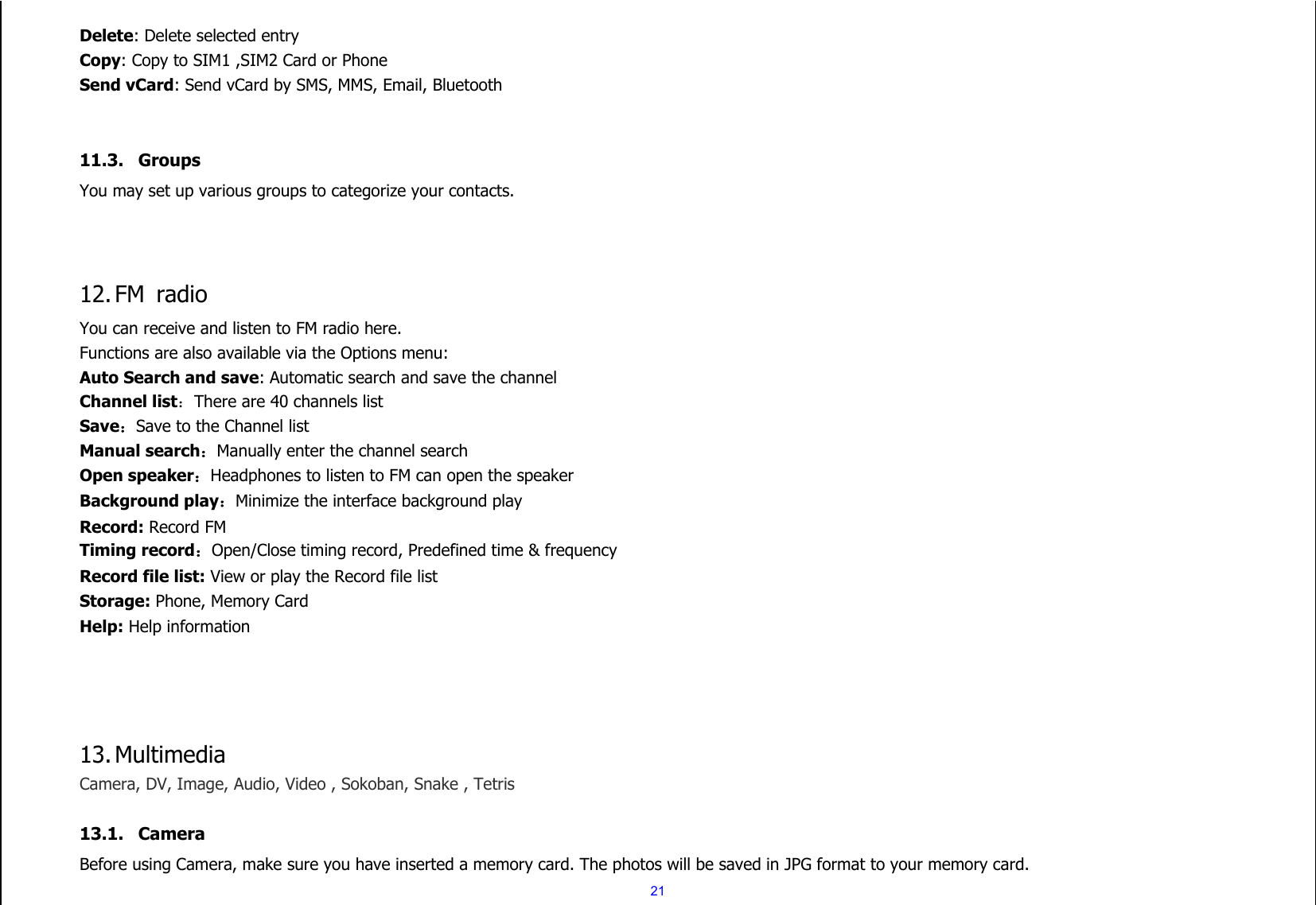  21 Delete: Delete selected entry Copy: Copy to SIM1 ,SIM2 Card or Phone Send vCard: Send vCard by SMS, MMS, Email, Bluetooth   11.3. Groups   You may set up various groups to categorize your contacts.      12. FM  radio You can receive and listen to FM radio here. Functions are also available via the Options menu: Auto Search and save: Automatic search and save the channel Channel list：There are 40 channels list Save：Save to the Channel list Manual search：Manually enter the channel search Open speaker：Headphones to listen to FM can open the speaker Background play：Minimize the interface background play Record: Record FM Timing record：Open/Close timing record, Predefined time &amp; frequency Record file list: View or play the Record file list Storage: Phone, Memory Card Help: Help information     13. Multimedia Camera, DV, Image, Audio, Video , Sokoban, Snake , Tetris  13.1. Camera Before using Camera, make sure you have inserted a memory card. The photos will be saved in JPG format to your memory card.   