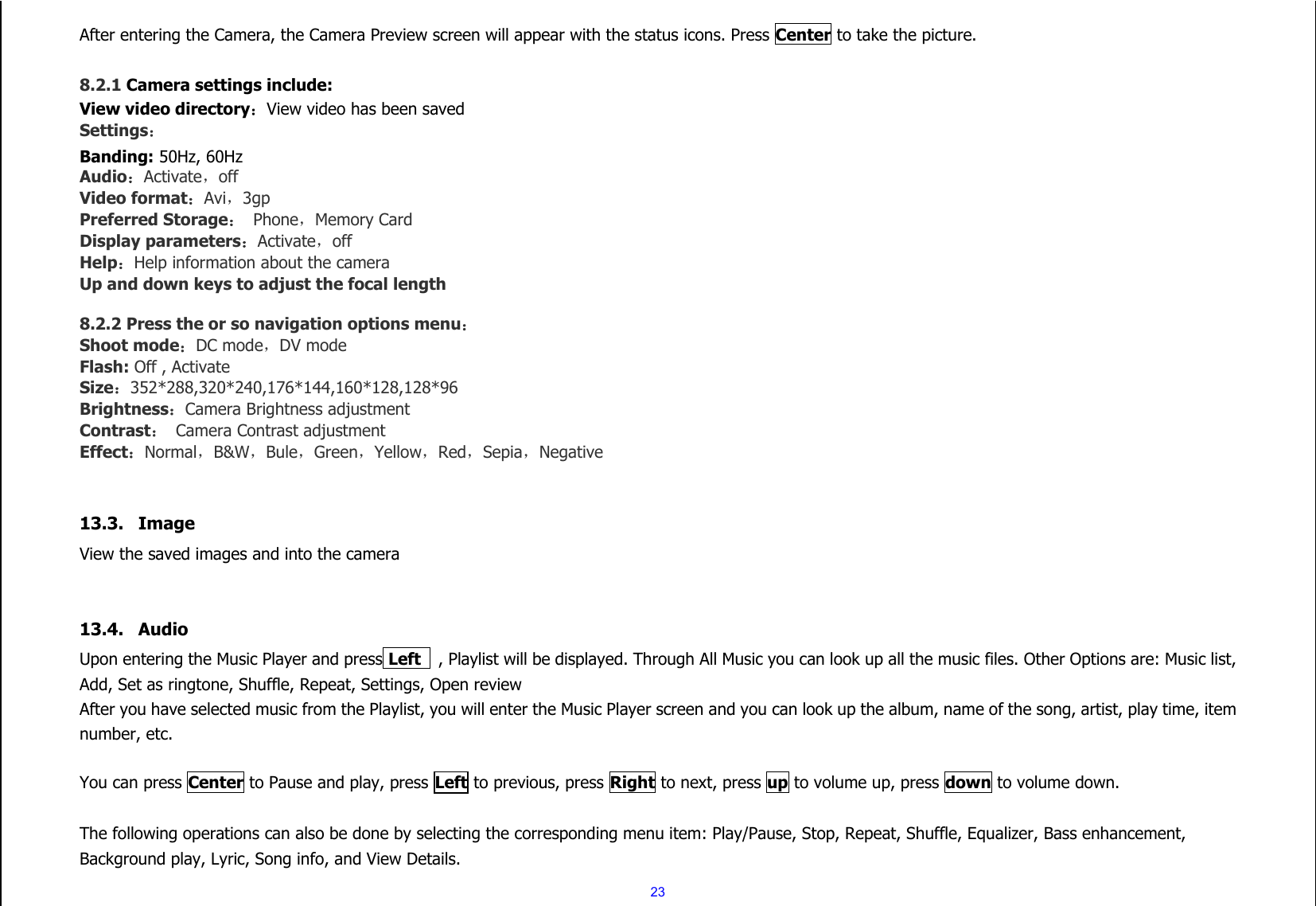  23 After entering the Camera, the Camera Preview screen will appear with the status icons. Press Center to take the picture.  8.2.1 Camera settings include: View video directory：View video has been saved Settings： Banding: 50Hz, 60Hz Audio：Activate，off Video format：Avi，3gp Preferred Storage： Phone，Memory Card Display parameters：Activate，off Help：Help information about the camera Up and down keys to adjust the focal length  8.2.2 Press the or so navigation options menu： Shoot mode：DC mode，DV mode Flash: Off , Activate Size：352*288,320*240,176*144,160*128,128*96 Brightness：Camera Brightness adjustment Contrast：  Camera Contrast adjustment Effect：Normal，B&amp;W，Bule，Green，Yellow，Red，Sepia，Negative   13.3. Image   View the saved images and into the camera   13.4. Audio Upon entering the Music Player and press Left   , Playlist will be displayed. Through All Music you can look up all the music files. Other Options are: Music list, Add, Set as ringtone, Shuffle, Repeat, Settings, Open review   After you have selected music from the Playlist, you will enter the Music Player screen and you can look up the album, name of the song, artist, play time, item number, etc.    You can press Center to Pause and play, press Left to previous, press Right to next, press up to volume up, press down to volume down.  The following operations can also be done by selecting the corresponding menu item: Play/Pause, Stop, Repeat, Shuffle, Equalizer, Bass enhancement, Background play, Lyric, Song info, and View Details. 