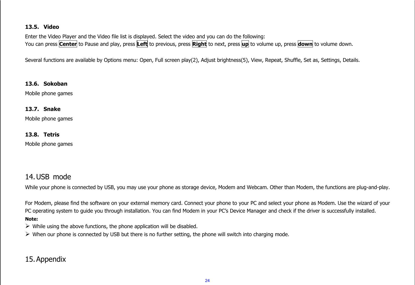  24   13.5. Video   Enter the Video Player and the Video file list is displayed. Select the video and you can do the following: You can press Center to Pause and play, press Left to previous, press Right to next, press up to volume up, press down to volume down.  Several functions are available by Options menu: Open, Full screen play(2), Adjust brightness(5), View, Repeat, Shuffle, Set as, Settings, Details.   13.6. Sokoban Mobile phone games  13.7. Snake Mobile phone games  13.8. Tetris Mobile phone games    14. USB  mode While your phone is connected by USB, you may use your phone as storage device, Modem and Webcam. Other than Modem, the functions are plug-and-play.    For Modem, please find the software on your external memory card. Connect your phone to your PC and select your phone as Modem. Use the wizard of your PC operating system to guide you through installation. You can find Modem in your PC’s Device Manager and check if the driver is successfully installed. Note:    While using the above functions, the phone application will be disabled.  When our phone is connected by USB but there is no further setting, the phone will switch into charging mode.   15. Appendix  