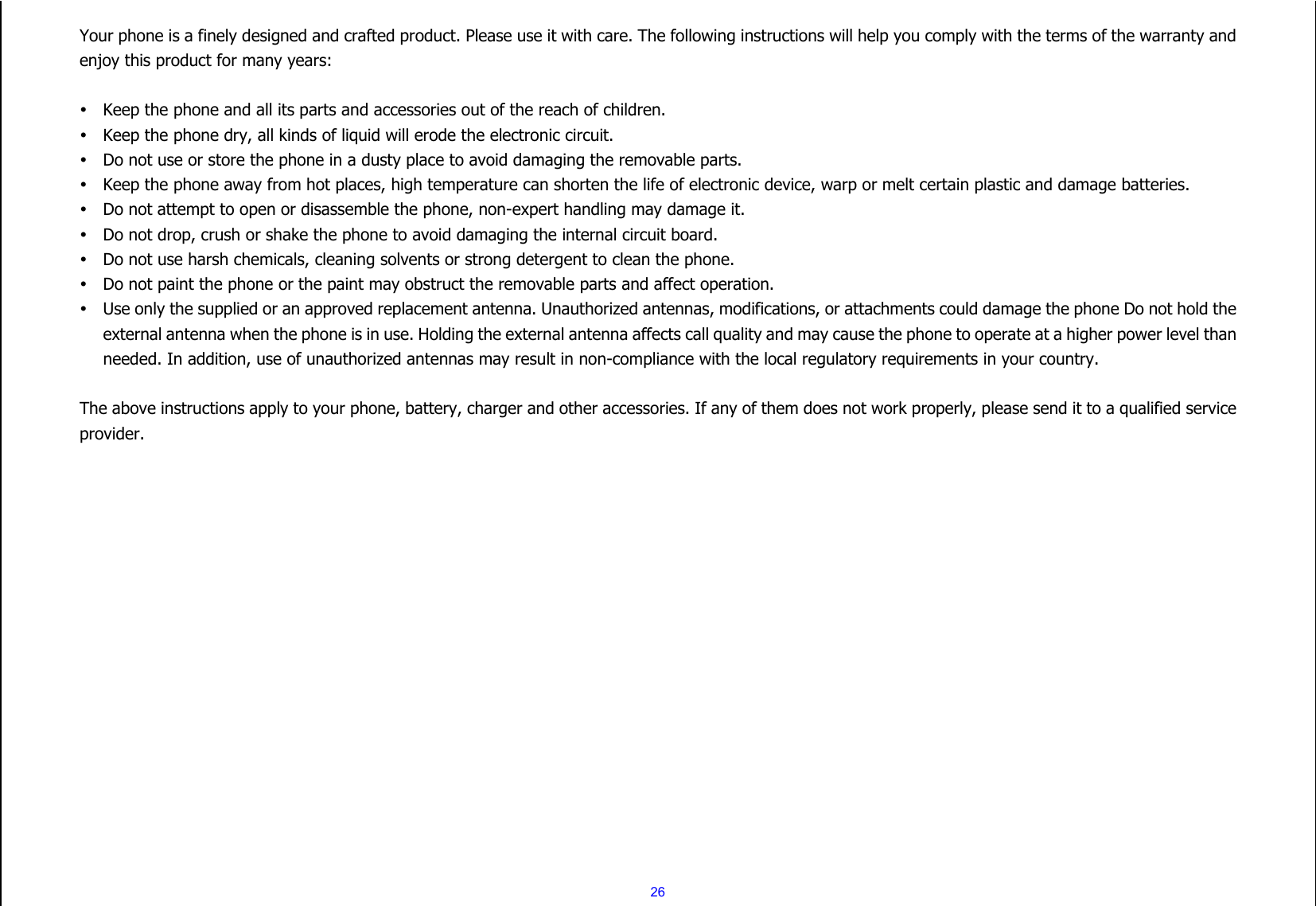  26 Your phone is a finely designed and crafted product. Please use it with care. The following instructions will help you comply with the terms of the warranty and enjoy this product for many years:   Keep the phone and all its parts and accessories out of the reach of children.  Keep the phone dry, all kinds of liquid will erode the electronic circuit.  Do not use or store the phone in a dusty place to avoid damaging the removable parts.  Keep the phone away from hot places, high temperature can shorten the life of electronic device, warp or melt certain plastic and damage batteries.  Do not attempt to open or disassemble the phone, non-expert handling may damage it.  Do not drop, crush or shake the phone to avoid damaging the internal circuit board.  Do not use harsh chemicals, cleaning solvents or strong detergent to clean the phone.  Do not paint the phone or the paint may obstruct the removable parts and affect operation.  Use only the supplied or an approved replacement antenna. Unauthorized antennas, modifications, or attachments could damage the phone Do not hold the external antenna when the phone is in use. Holding the external antenna affects call quality and may cause the phone to operate at a higher power level than needed. In addition, use of unauthorized antennas may result in non-compliance with the local regulatory requirements in your country.  The above instructions apply to your phone, battery, charger and other accessories. If any of them does not work properly, please send it to a qualified service provider.    