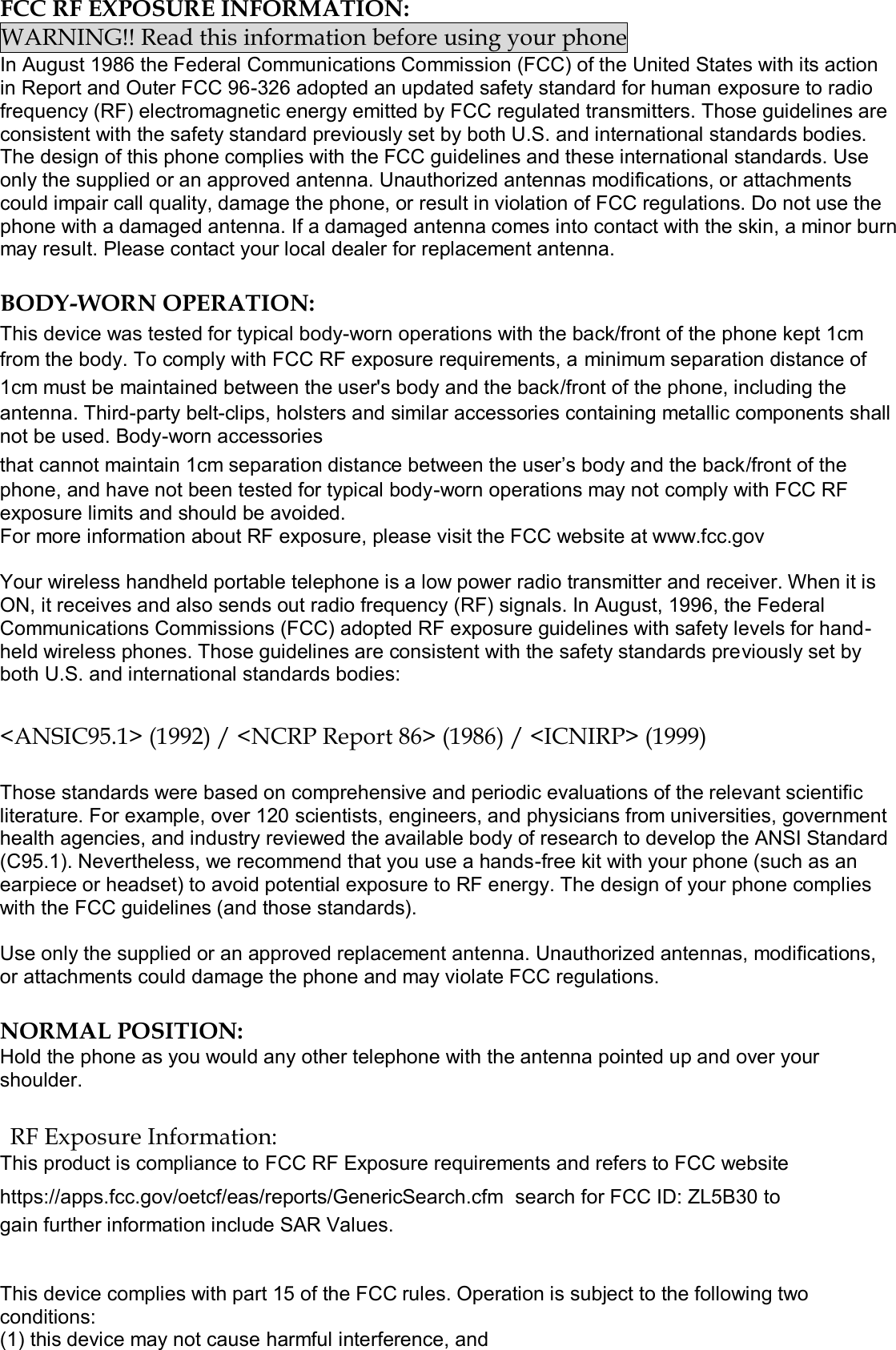  FCC RF EXPOSURE INFORMATION: WARNING!! Read this information before using your phone In August 1986 the Federal Communications Commission (FCC) of the United States with its action in Report and Outer FCC 96-326 adopted an updated safety standard for human exposure to radio frequency (RF) electromagnetic energy emitted by FCC regulated transmitters. Those guidelines are consistent with the safety standard previously set by both U.S. and international standards bodies. The design of this phone complies with the FCC guidelines and these international standards. Use only the supplied or an approved antenna. Unauthorized antennas modifications, or attachments could impair call quality, damage the phone, or result in violation of FCC regulations. Do not use the phone with a damaged antenna. If a damaged antenna comes into contact with the skin, a minor burn may result. Please contact your local dealer for replacement antenna.  BODY-WORN OPERATION: This device was tested for typical body-worn operations with the back/front of the phone kept 1cm from the body. To comply with FCC RF exposure requirements, a minimum separation distance of 1cm must be maintained between the user&apos;s body and the back/front of the phone, including the antenna. Third-party belt-clips, holsters and similar accessories containing metallic components shall not be used. Body-worn accessories that cannot maintain 1cm separation distance between the user’s body and the back/front of the phone, and have not been tested for typical body-worn operations may not comply with FCC RF exposure limits and should be avoided. For more information about RF exposure, please visit the FCC website at www.fcc.gov  Your wireless handheld portable telephone is a low power radio transmitter and receiver. When it is ON, it receives and also sends out radio frequency (RF) signals. In August, 1996, the Federal Communications Commissions (FCC) adopted RF exposure guidelines with safety levels for hand-held wireless phones. Those guidelines are consistent with the safety standards previously set by both U.S. and international standards bodies:  &lt;ANSIC95.1&gt; (1992) / &lt;NCRP Report 86&gt; (1986) / &lt;ICNIRP&gt; (1999)  Those standards were based on comprehensive and periodic evaluations of the relevant scientific literature. For example, over 120 scientists, engineers, and physicians from universities, government health agencies, and industry reviewed the available body of research to develop the ANSI Standard (C95.1). Nevertheless, we recommend that you use a hands-free kit with your phone (such as an earpiece or headset) to avoid potential exposure to RF energy. The design of your phone complies with the FCC guidelines (and those standards).  Use only the supplied or an approved replacement antenna. Unauthorized antennas, modifications, or attachments could damage the phone and may violate FCC regulations.   NORMAL POSITION:  Hold the phone as you would any other telephone with the antenna pointed up and over your shoulder.  RF Exposure Information: This product is compliance to FCC RF Exposure requirements and refers to FCC website https://apps.fcc.gov/oetcf/eas/reports/GenericSearch.cfm  search for FCC ID: ZL5B30 to gain further information include SAR Values.    This device complies with part 15 of the FCC rules. Operation is subject to the following two conditions: (1) this device may not cause harmful interference, and 