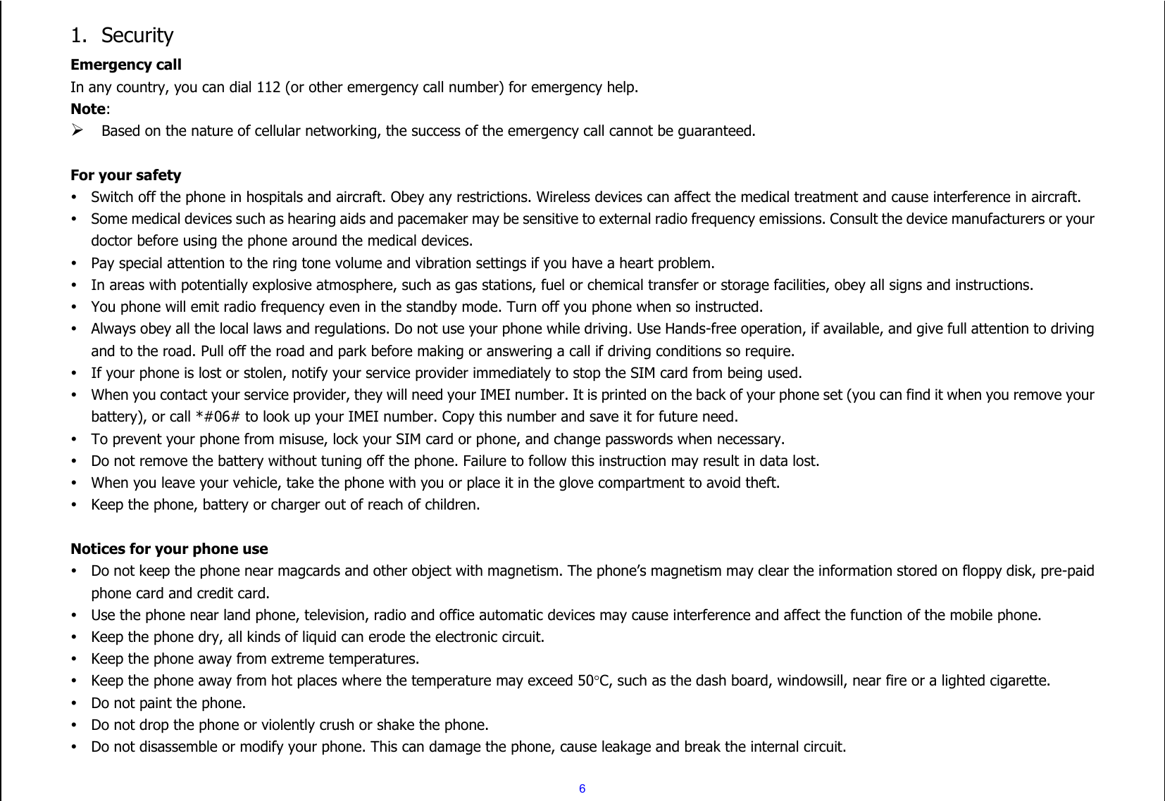  6 1. Security Emergency call In any country, you can dial 112 (or other emergency call number) for emergency help. Note:  Based on the nature of cellular networking, the success of the emergency call cannot be guaranteed.  For your safety  Switch off the phone in hospitals and aircraft. Obey any restrictions. Wireless devices can affect the medical treatment and cause interference in aircraft.  Some medical devices such as hearing aids and pacemaker may be sensitive to external radio frequency emissions. Consult the device manufacturers or your doctor before using the phone around the medical devices.  Pay special attention to the ring tone volume and vibration settings if you have a heart problem.  In areas with potentially explosive atmosphere, such as gas stations, fuel or chemical transfer or storage facilities, obey all signs and instructions.  You phone will emit radio frequency even in the standby mode. Turn off you phone when so instructed.  Always obey all the local laws and regulations. Do not use your phone while driving. Use Hands-free operation, if available, and give full attention to driving and to the road. Pull off the road and park before making or answering a call if driving conditions so require.    If your phone is lost or stolen, notify your service provider immediately to stop the SIM card from being used.    When you contact your service provider, they will need your IMEI number. It is printed on the back of your phone set (you can find it when you remove your battery), or call *#06# to look up your IMEI number. Copy this number and save it for future need.  To prevent your phone from misuse, lock your SIM card or phone, and change passwords when necessary.  Do not remove the battery without tuning off the phone. Failure to follow this instruction may result in data lost.  When you leave your vehicle, take the phone with you or place it in the glove compartment to avoid theft.  Keep the phone, battery or charger out of reach of children.  Notices for your phone use  Do not keep the phone near magcards and other object with magnetism. The phone’s magnetism may clear the information stored on floppy disk, pre-paid phone card and credit card.  Use the phone near land phone, television, radio and office automatic devices may cause interference and affect the function of the mobile phone.  Keep the phone dry, all kinds of liquid can erode the electronic circuit.  Keep the phone away from extreme temperatures.  Keep the phone away from hot places where the temperature may exceed 50C, such as the dash board, windowsill, near fire or a lighted cigarette.  Do not paint the phone.  Do not drop the phone or violently crush or shake the phone.  Do not disassemble or modify your phone. This can damage the phone, cause leakage and break the internal circuit. 