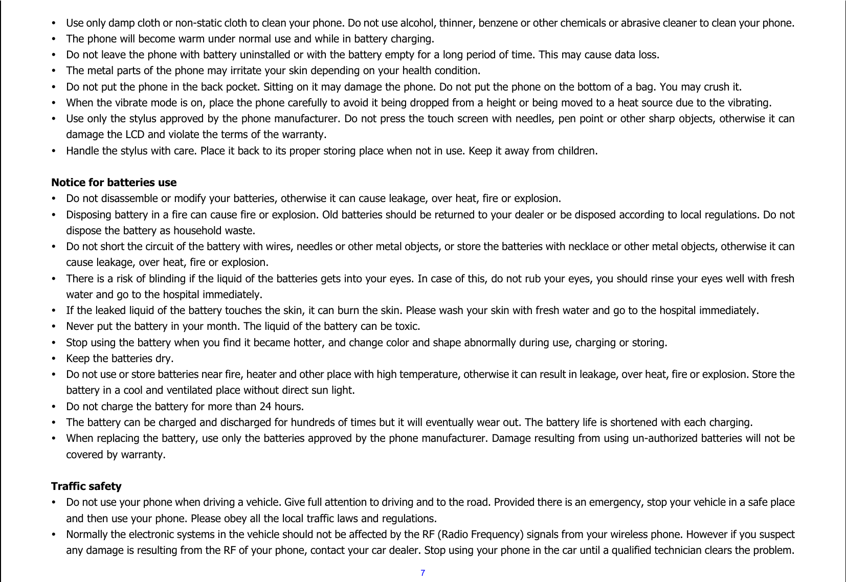  7  Use only damp cloth or non-static cloth to clean your phone. Do not use alcohol, thinner, benzene or other chemicals or abrasive cleaner to clean your phone.  The phone will become warm under normal use and while in battery charging.  Do not leave the phone with battery uninstalled or with the battery empty for a long period of time. This may cause data loss.  The metal parts of the phone may irritate your skin depending on your health condition.  Do not put the phone in the back pocket. Sitting on it may damage the phone. Do not put the phone on the bottom of a bag. You may crush it.  When the vibrate mode is on, place the phone carefully to avoid it being dropped from a height or being moved to a heat source due to the vibrating.  Use only the stylus approved by the phone manufacturer. Do not press the touch screen with needles, pen point or other sharp objects, otherwise it can damage the LCD and violate the terms of the warranty.  Handle the stylus with care. Place it back to its proper storing place when not in use. Keep it away from children.  Notice for batteries use  Do not disassemble or modify your batteries, otherwise it can cause leakage, over heat, fire or explosion.  Disposing battery in a fire can cause fire or explosion. Old batteries should be returned to your dealer or be disposed according to local regulations. Do not dispose the battery as household waste.  Do not short the circuit of the battery with wires, needles or other metal objects, or store the batteries with necklace or other metal objects, otherwise it can cause leakage, over heat, fire or explosion.  There is a risk of blinding if the liquid of the batteries gets into your eyes. In case of this, do not rub your eyes, you should rinse your eyes well with fresh water and go to the hospital immediately.  If the leaked liquid of the battery touches the skin, it can burn the skin. Please wash your skin with fresh water and go to the hospital immediately.  Never put the battery in your month. The liquid of the battery can be toxic.  Stop using the battery when you find it became hotter, and change color and shape abnormally during use, charging or storing.  Keep the batteries dry.  Do not use or store batteries near fire, heater and other place with high temperature, otherwise it can result in leakage, over heat, fire or explosion. Store the battery in a cool and ventilated place without direct sun light.    Do not charge the battery for more than 24 hours.  The battery can be charged and discharged for hundreds of times but it will eventually wear out. The battery life is shortened with each charging.  When replacing the battery, use only the batteries approved by the phone manufacturer. Damage resulting from using un-authorized batteries will not be covered by warranty.  Traffic safety  Do not use your phone when driving a vehicle. Give full attention to driving and to the road. Provided there is an emergency, stop your vehicle in a safe place and then use your phone. Please obey all the local traffic laws and regulations.  Normally the electronic systems in the vehicle should not be affected by the RF (Radio Frequency) signals from your wireless phone. However if you suspect any damage is resulting from the RF of your phone, contact your car dealer. Stop using your phone in the car until a qualified technician clears the problem. 