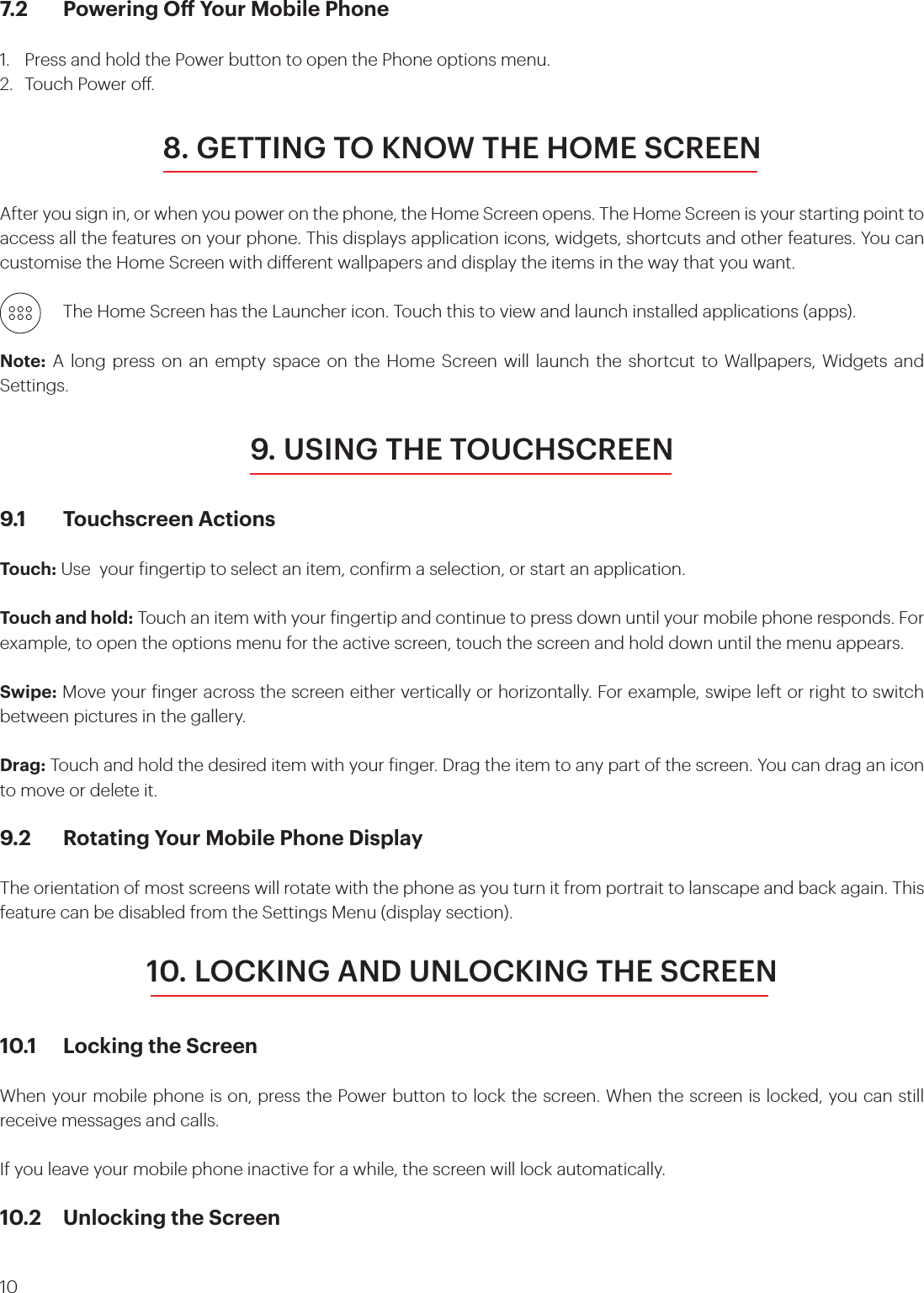 107.2  Powering O Your Mobile Phone 1.  Press and hold the Power button to open the Phone options menu.2.  Touch Power o. 8. GETTING TO KNOW THE HOME SCREENAfter you sign in, or when you power on the phone, the Home Screen opens. The Home Screen is your starting point to access all the features on your phone. This displays application icons, widgets, shortcuts and other features. You can customise the Home Screen with dierent wallpapers and display the items in the way that you want.    The Home Screen has the Launcher icon. Touch this to view and launch installed applications (apps).Note: A long press on an empty space on the Home Screen will launch the shortcut to Wallpapers, Widgets and Settings.9. USING THE TOUCHSCREEN9.1  Touchscreen Actions Touch: Use  your ingertip to select an item, conirm a selection, or start an application. Touch and hold: Touch an item with your ingertip and continue to press down until your mobile phone responds. For example, to open the options menu for the active screen, touch the screen and hold down until the menu appears. Swipe: Move your inger across the screen either vertically or horizontally. For example, swipe left or right to switch between pictures in the gallery. Drag: Touch and hold the desired item with your inger. Drag the item to any part of the screen. You can drag an icon to move or delete it.9.2  Rotating Your Mobile Phone DisplayThe orientation of most screens will rotate with the phone as you turn it from portrait to lanscape and back again. This feature can be disabled from the Settings Menu (display section).10. LOCKING AND UNLOCKING THE SCREEN10.1  Locking the Screen When your mobile phone is on, press the Power button to lock the screen. When the screen is locked, you can still receive messages and calls. If you leave your mobile phone inactive for a while, the screen will lock automatically. 10.2  Unlocking the Screen 