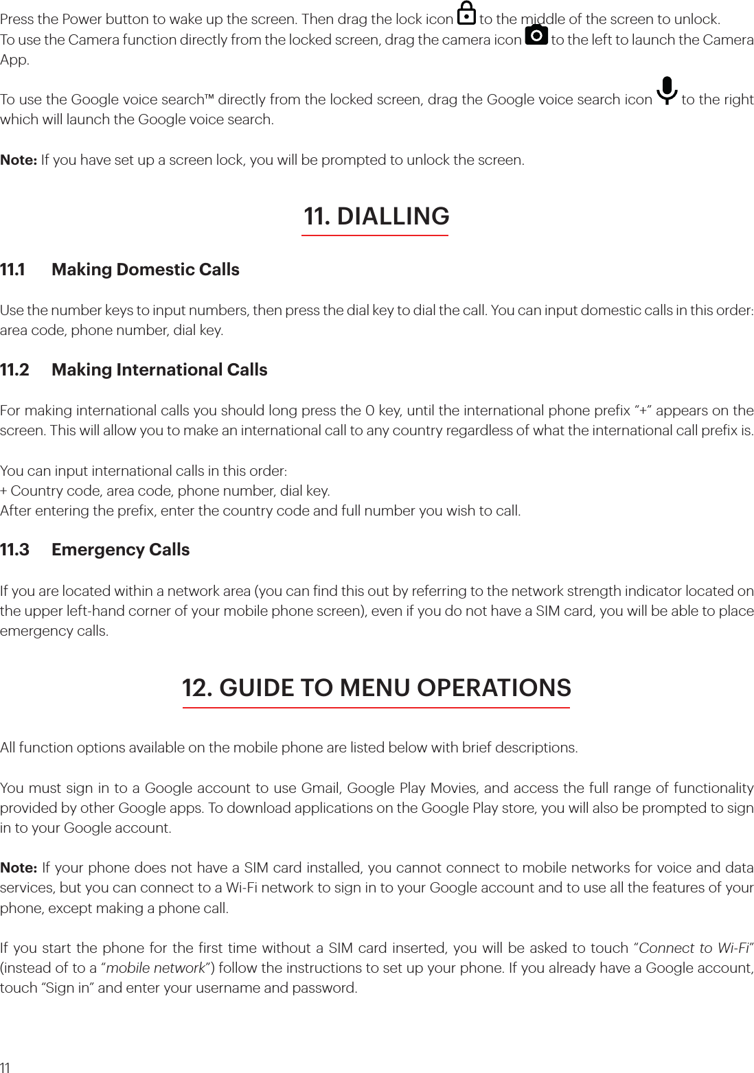 11Press the Power button to wake up the screen. Then drag the lock icon   to the middle of the screen to unlock.To use the Camera function directly from the locked screen, drag the camera icon   to the left to launch the Camera App.To use the Google voice search™ directly from the locked screen, drag the Google voice search icon   to the right which will launch the Google voice search.Note: If you have set up a screen lock, you will be prompted to unlock the screen.11. DIALLING11.1  Making Domestic CallsUse the number keys to input numbers, then press the dial key to dial the call. You can input domestic calls in this order: area code, phone number, dial key.11.2  Making International CallsFor making international calls you should long press the 0 key, until the international phone preix “+” appears on the screen. This will allow you to make an international call to any country regardless of what the international call preix is.You can input international calls in this order:+ Country code, area code, phone number, dial key.After entering the preix, enter the country code and full number you wish to call.11.3  Emergency CallsIf you are located within a network area (you can ind this out by referring to the network strength indicator located on the upper left-hand corner of your mobile phone screen), even if you do not have a SIM card, you will be able to place emergency calls.12. GUIDE TO MENU OPERATIONSAll function options available on the mobile phone are listed below with brief descriptions. You must sign in to a Google account to use Gmail, Google Play Movies, and access the full range of functionality provided by other Google apps. To download applications on the Google Play store, you will also be prompted to sign in to your Google account.Note: If your phone does not have a SIM card installed, you cannot connect to mobile networks for voice and data services, but you can connect to a Wi-Fi network to sign in to your Google account and to use all the features of your phone, except making a phone call.If you start the phone for the irst time without a SIM card inserted, you will be asked to touch “Connect to Wi-Fi” (instead of to a “mobile network”) follow the instructions to set up your phone. If you already have a Google account, touch “Sign in” and enter your username and password.