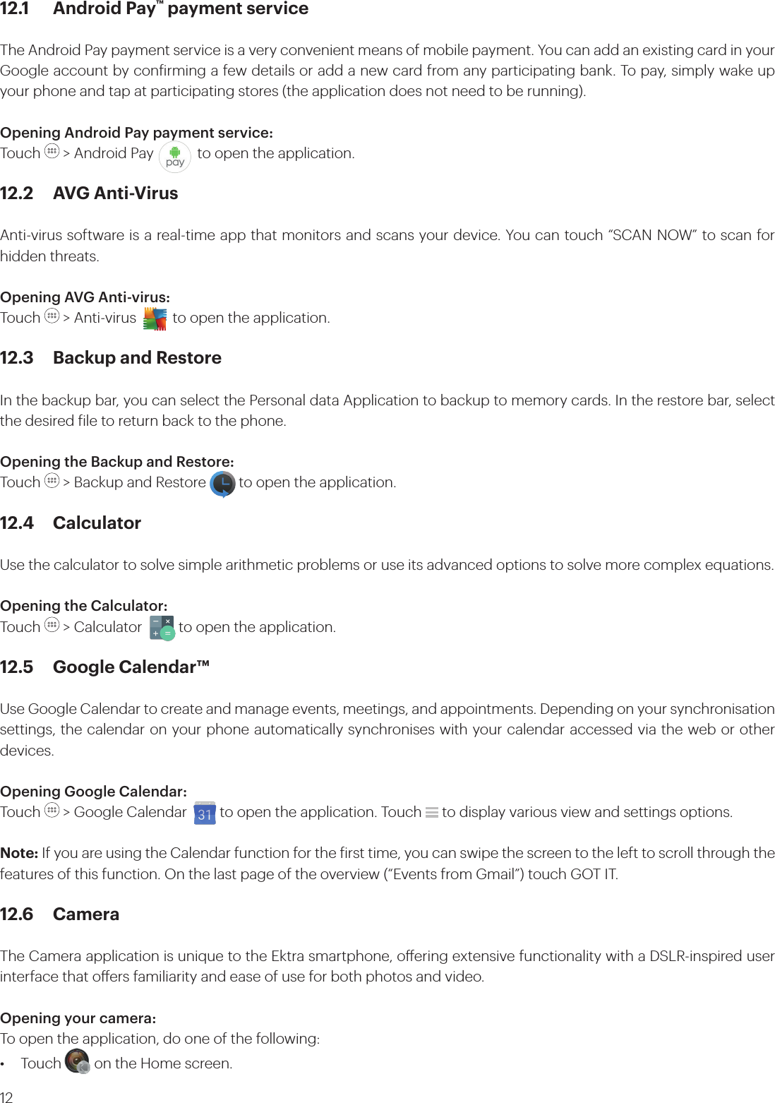 1212.1  Android Pay™ payment serviceThe Android Pay payment service is a very convenient means of mobile payment. You can add an existing card in your Google account by conirming a few details or add a new card from any participating bank. To pay, simply wake up your phone and tap at participating stores (the application does not need to be running).Opening Android Pay payment service:Touch   &gt; Android Pay            to open the application.12.2  AVG Anti-VirusAnti-virus software is a real-time app that monitors and scans your device. You can touch “SCAN NOW” to scan for hidden threats.Opening AVG Anti-virus:Touch   &gt; Anti-virus          to open the application.12.3  Backup and RestoreIn the backup bar, you can select the Personal data Application to backup to memory cards. In the restore bar, select the desired ile to return back to the phone.Opening the Backup and Restore:Touch   &gt; Backup and Restore         to open the application.12.4 CalculatorUse the calculator to solve simple arithmetic problems or use its advanced options to solve more complex equations.Opening the Calculator: Touch   &gt; Calculator          to open the application.12.5  Google Calendar™Use Google Calendar to create and manage events, meetings, and appointments. Depending on your synchronisation settings, the calendar on your phone automatically synchronises with your calendar accessed via the web or other devices.Opening Google Calendar: Touch   &gt; Google Calendar         to open the application. Touch   to display various view and settings options.Note: If you are using the Calendar function for the irst time, you can swipe the screen to the left to scroll through the features of this function. On the last page of the overview (“Events from Gmail”) touch GOT IT.12.6 CameraThe Camera application is unique to the Ektra smartphone, oering extensive functionality with a DSLR-inspired user interface that oers familiarity and ease of use for both photos and video.Opening your camera:To open the application, do one of the following:•  Touch         on the Home screen. 