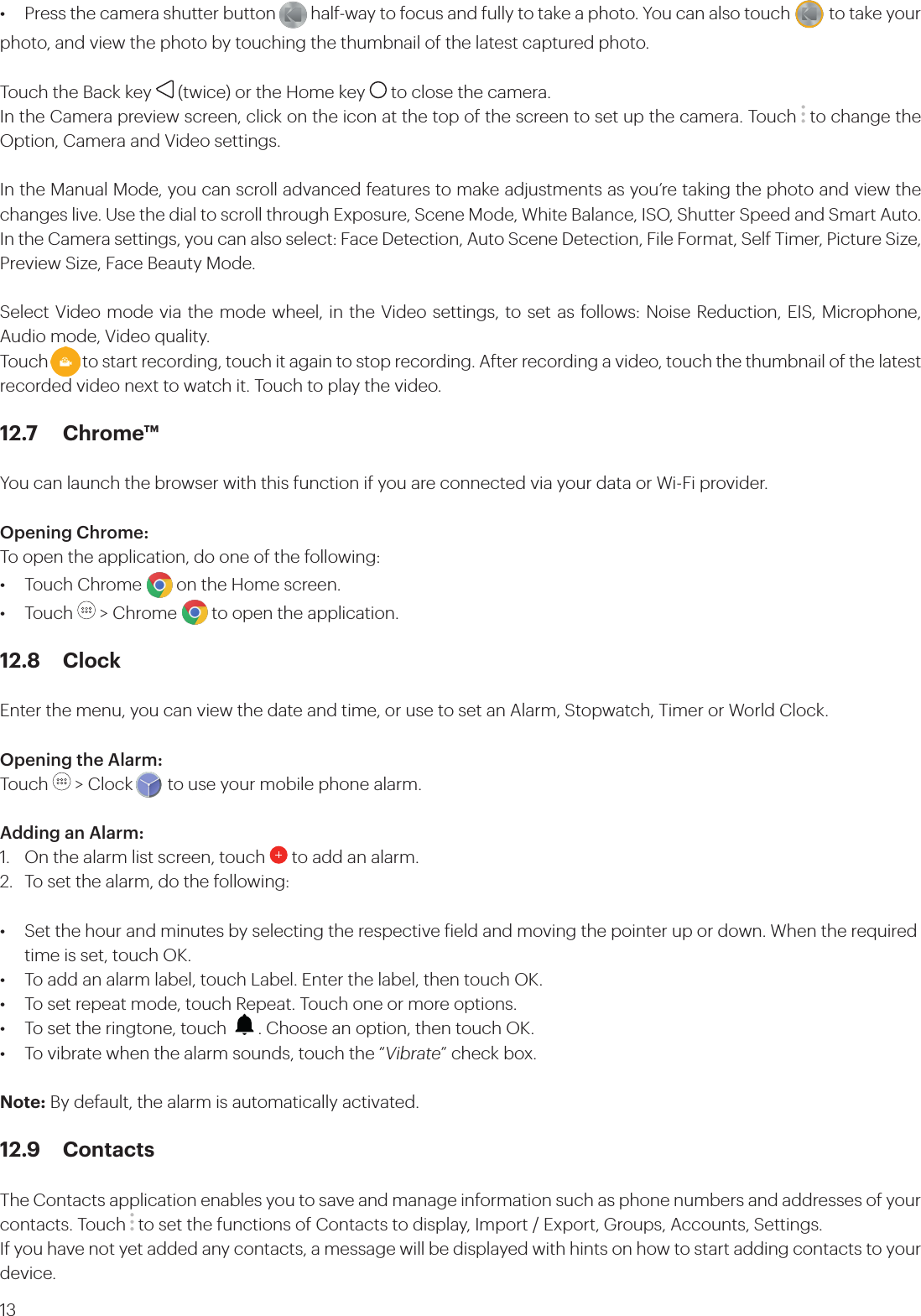 13•  Press the camera shutter button         half-way to focus and fully to take a photo. You can also touch          to take your photo, and view the photo by touching the thumbnail of the latest captured photo. Touch the Back key   (twice) or the Home key   to close the camera.In the Camera preview screen, click on the icon at the top of the screen to set up the camera. Touch   to change the Option, Camera and Video settings. In the Manual Mode, you can scroll advanced features to make adjustments as you’re taking the photo and view the changes live. Use the dial to scroll through Exposure, Scene Mode, White Balance, ISO, Shutter Speed and Smart Auto. In the Camera settings, you can also select: Face Detection, Auto Scene Detection, File Format, Self Timer, Picture Size, Preview Size, Face Beauty Mode. Select Video mode via the mode wheel, in the Video settings, to set as follows: Noise Reduction, EIS, Microphone, Audio mode, Video quality.Touch         to start recording, touch it again to stop recording. After recording a video, touch the thumbnail of the latest recorded video next to watch it. Touch to play the video.12.7 Chrome™You can launch the browser with this function if you are connected via your data or Wi-Fi provider.Opening Chrome: To open the application, do one of the following:•  Touch Chrome        on the Home screen. • Touch   &gt; Chrome        to open the application.12.8 ClockEnter the menu, you can view the date and time, or use to set an Alarm, Stopwatch, Timer or World Clock.Opening the Alarm:Touch   &gt; Clock        to use your mobile phone alarm. Adding an Alarm:1.  On the alarm list screen, touch   to add an alarm.2.  To set the alarm, do the following:•  Set the hour and minutes by selecting the respective ield and moving the pointer up or down. When the required    time is set, touch OK.•  To add an alarm label, touch Label. Enter the label, then touch OK. •  To set repeat mode, touch Repeat. Touch one or more options.•  To set the ringtone, touch    . Choose an option, then touch OK.•  To vibrate when the alarm sounds, touch the “Vibrate” check box.Note: By default, the alarm is automatically activated.12.9 ContactsThe Contacts application enables you to save and manage information such as phone numbers and addresses of your contacts. Touch   to set the functions of Contacts to display, Import / Export, Groups, Accounts, Settings.If you have not yet added any contacts, a message will be displayed with hints on how to start adding contacts to your device. 