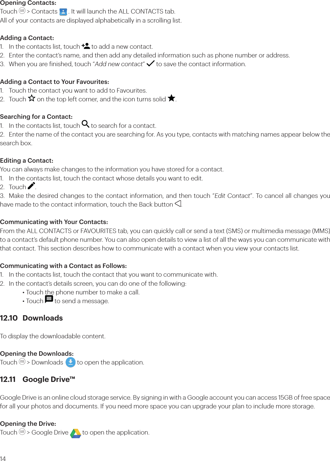 14Opening Contacts:Touch   &gt; Contacts       . It will launch the ALL CONTACTS tab.All of your contacts are displayed alphabetically in a scrolling list.Adding a Contact:1.  In the contacts list, touch   to add a new contact.2.  Enter the contact’s name, and then add any detailed information such as phone number or address.3.  When you are inished, touch “Add new contact”   to save the contact information.Adding a Contact to Your Favourites:1.  Touch the contact you want to add to Favourites. 2. Touch   on the top left corner, and the icon turns solid  .Searching for a Contact:1.  In the contacts list, touch   to search for a contact.2.  Enter the name of the contact you are searching for. As you type, contacts with matching names appear below the search box.Editing a Contact:You can always make changes to the information you have stored for a contact.1.  In the contacts list, touch the contact whose details you want to edit.2. Touch  .3.  Make the desired changes to the contact information, and then touch “Edit Contact”. To cancel all changes you have made to the contact information, touch the Back button  .Communicating with Your Contacts:From the ALL CONTACTS or FAVOURITES tab, you can quickly call or send a text (SMS) or multimedia message (MMS) to a contact’s default phone number. You can also open details to view a list of all the ways you can communicate with that contact. This section describes how to communicate with a contact when you view your contacts list. Communicating with a Contact as Follows:1.  In the contacts list, touch the contact that you want to communicate with.2.  In the contact’s details screen, you can do one of the following:    • Touch the phone number to make a call.     • Touch   to send a message.12.10 DownloadsTo display the downloadable content.Opening the Downloads: Touch   &gt; Downloads         to open the application.12.11  Google Drive™Google Drive is an online cloud storage service. By signing in with a Google account you can access 15GB of free space for all your photos and documents. If you need more space you can upgrade your plan to include more storage. Opening the Drive: Touch   &gt; Google Drive         to open the application.