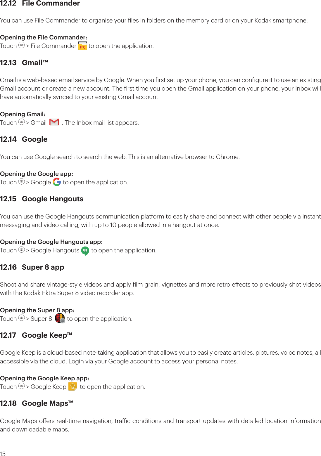 1512.12  File CommanderYou can use File Commander to organise your iles in folders on the memory card or on your Kodak smartphone.Opening the File Commander: Touch   &gt; File Commander        to open the application.12.13 Gmail™Gmail is a web-based email service by Google. When you irst set up your phone, you can conigure it to use an existing Gmail account or create a new account. The irst time you open the Gmail application on your phone, your Inbox will have automatically synced to your existing Gmail account.Opening Gmail:Touch   &gt; Gmail          . The Inbox mail list appears. 12.14 GoogleYou can use Google search to search the web. This is an alternative browser to Chrome.Opening the Google app: Touch   &gt; Google        to open the application.12.15  Google HangoutsYou can use the Google Hangouts communication platform to easily share and connect with other people via instant messaging and video calling, with up to 10 people allowed in a hangout at once.  Opening the Google Hangouts app: Touch   &gt; Google Hangouts        to open the application.12.16  Super 8 app Shoot and share vintage-style videos and apply ilm grain, vignettes and more retro eects to previously shot videos with the Kodak Ektra Super 8 video recorder app.Opening the Super 8 app: Touch   &gt; Super 8          to open the application.12.17  Google Keep™Google Keep is a cloud-based note-taking application that allows you to easily create articles, pictures, voice notes, all accessible via the cloud. Login via your Google account to access your personal notes. Opening the Google Keep app: Touch   &gt; Google Keep         to open the application.12.18  Google Maps™Google Maps oers real-time navigation, traic conditions and transport updates with detailed location information and downloadable maps. 