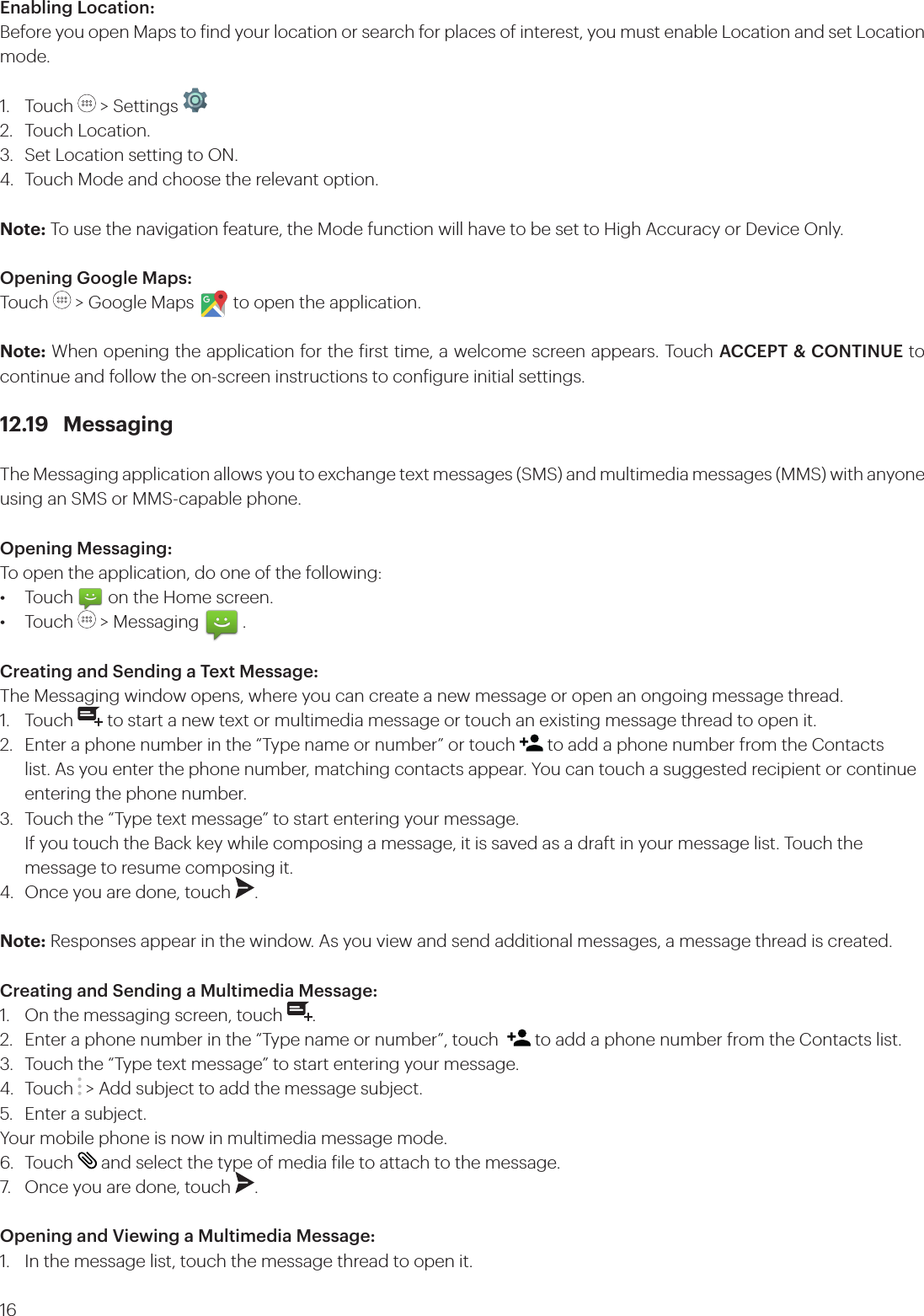 16Enabling Location:Before you open Maps to ind your location or search for places of interest, you must enable Location and set Location mode.1. Touch   &gt; Settings   2.  Touch Location.3.  Set Location setting to ON. 4.  Touch Mode and choose the relevant option.Note: To use the navigation feature, the Mode function will have to be set to High Accuracy or Device Only.Opening Google Maps:Touch   &gt; Google Maps         to open the application.Note: When opening the application for the irst time, a welcome screen appears. Touch ACCEPT &amp; CONTINUE to continue and follow the on-screen instructions to conigure initial settings.12.19 MessagingThe Messaging application allows you to exchange text messages (SMS) and multimedia messages (MMS) with anyone using an SMS or MMS-capable phone. Opening Messaging:To open the application, do one of the following:•  Touch        on the Home screen. • Touch   &gt; Messaging          .Creating and Sending a Text Message:The Messaging window opens, where you can create a new message or open an ongoing message thread.1. Touch   to start a new text or multimedia message or touch an existing message thread to open it.2.  Enter a phone number in the “Type name or number” or touch   to add a phone number from the Contacts    list. As you enter the phone number, matching contacts appear. You can touch a suggested recipient or continue    entering the phone number.3.  Touch the “Type text message” to start entering your message.  If you touch the Back key while composing a message, it is saved as a draft in your message list. Touch the      message to resume composing it.4.  Once you are done, touch  . Note: Responses appear in the window. As you view and send additional messages, a message thread is created.Creating and Sending a Multimedia Message:1.  On the messaging screen, touch  .2.  Enter a phone number in the “Type name or number”, touch    to add a phone number from the Contacts list.3.  Touch the “Type text message” to start entering your message.4. Touch  &gt; Add subject to add the message subject.5.  Enter a subject. Your mobile phone is now in multimedia message mode.6. Touch   and select the type of media ile to attach to the message.7.  Once you are done, touch  . Opening and Viewing a Multimedia Message:1.  In the message list, touch the message thread to open it.