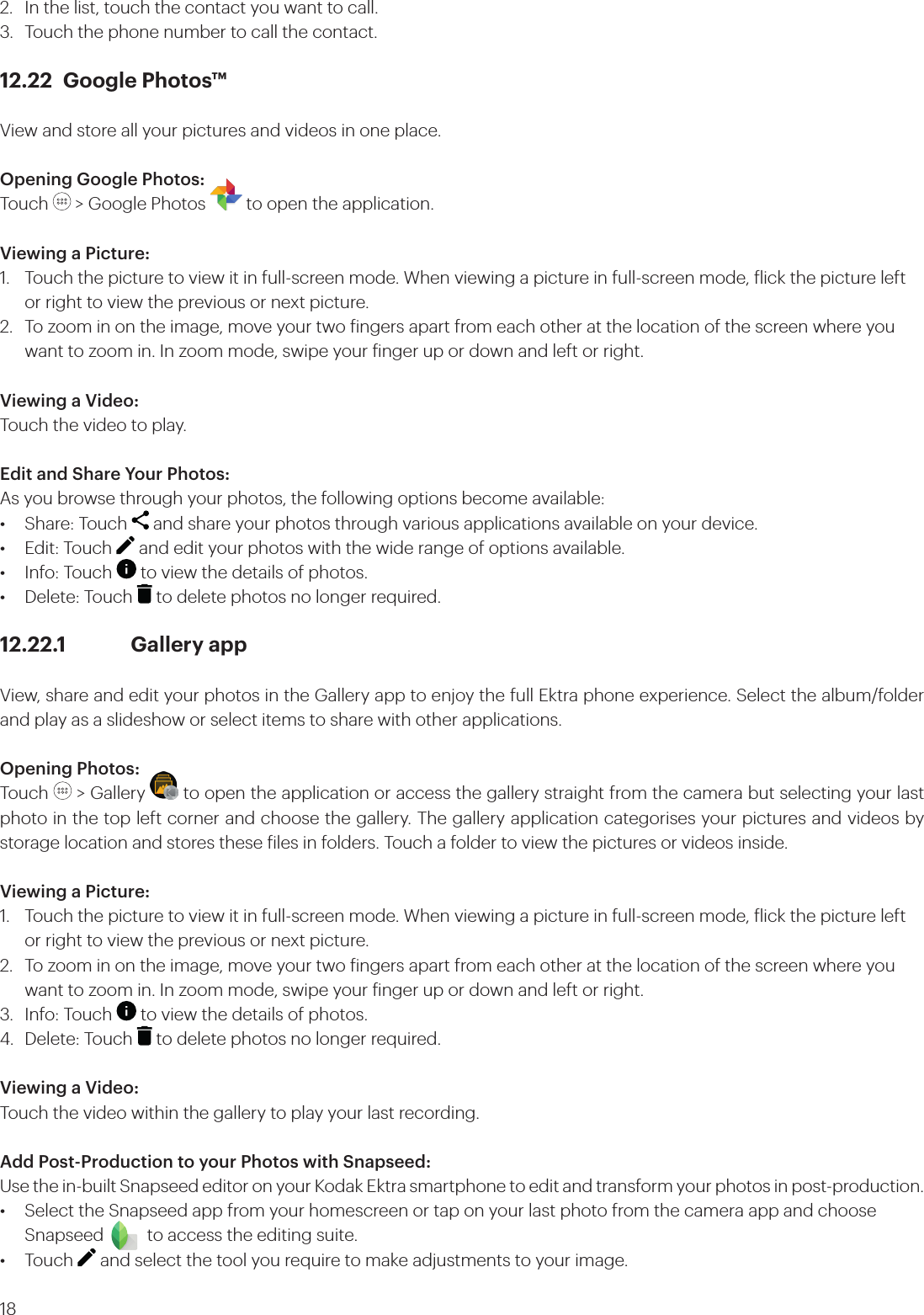 182.  In the list, touch the contact you want to call.3.  Touch the phone number to call the contact.12.22  Google Photos™View and store all your pictures and videos in one place.Opening Google Photos:Touch   &gt; Google Photos   to open the application.Viewing a Picture:1.  Touch the picture to view it in full-screen mode. When viewing a picture in full-screen mode, lick the picture left   or right to view the previous or next picture.2.  To zoom in on the image, move your two ingers apart from each other at the location of the screen where you    want to zoom in. In zoom mode, swipe your inger up or down and left or right.Viewing a Video:Touch the video to play.Edit and Share Your Photos:As you browse through your photos, the following options become available:•  Share: Touch   and share your photos through various applications available on your device.•  Edit: Touch   and edit your photos with the wide range of options available.•  Info: Touch   to view the details of photos.•  Delete: Touch   to delete photos no longer required.12.22.1   Gallery appView, share and edit your photos in the Gallery app to enjoy the full Ektra phone experience. Select the album/folder and play as a slideshow or select items to share with other applications.Opening Photos:Touch   &gt; Gallery   to open the application or access the gallery straight from the camera but selecting your last photo in the top left corner and choose the gallery. The gallery application categorises your pictures and videos by storage location and stores these iles in folders. Touch a folder to view the pictures or videos inside.Viewing a Picture:1.  Touch the picture to view it in full-screen mode. When viewing a picture in full-screen mode, lick the picture left    or right to view the previous or next picture.2.  To zoom in on the image, move your two ingers apart from each other at the location of the screen where you    want to zoom in. In zoom mode, swipe your inger up or down and left or right.3.  Info: Touch   to view the details of photos.4.  Delete: Touch   to delete photos no longer required.Viewing a Video:Touch the video within the gallery to play your last recording.Add Post-Production to your Photos with Snapseed:Use the in-built Snapseed editor on your Kodak Ektra smartphone to edit and transform your photos in post-production. •  Select the Snapseed app from your homescreen or tap on your last photo from the camera app and choose     Snapseed          to access the editing suite. • Touch   and select the tool you require to make adjustments to your image. 