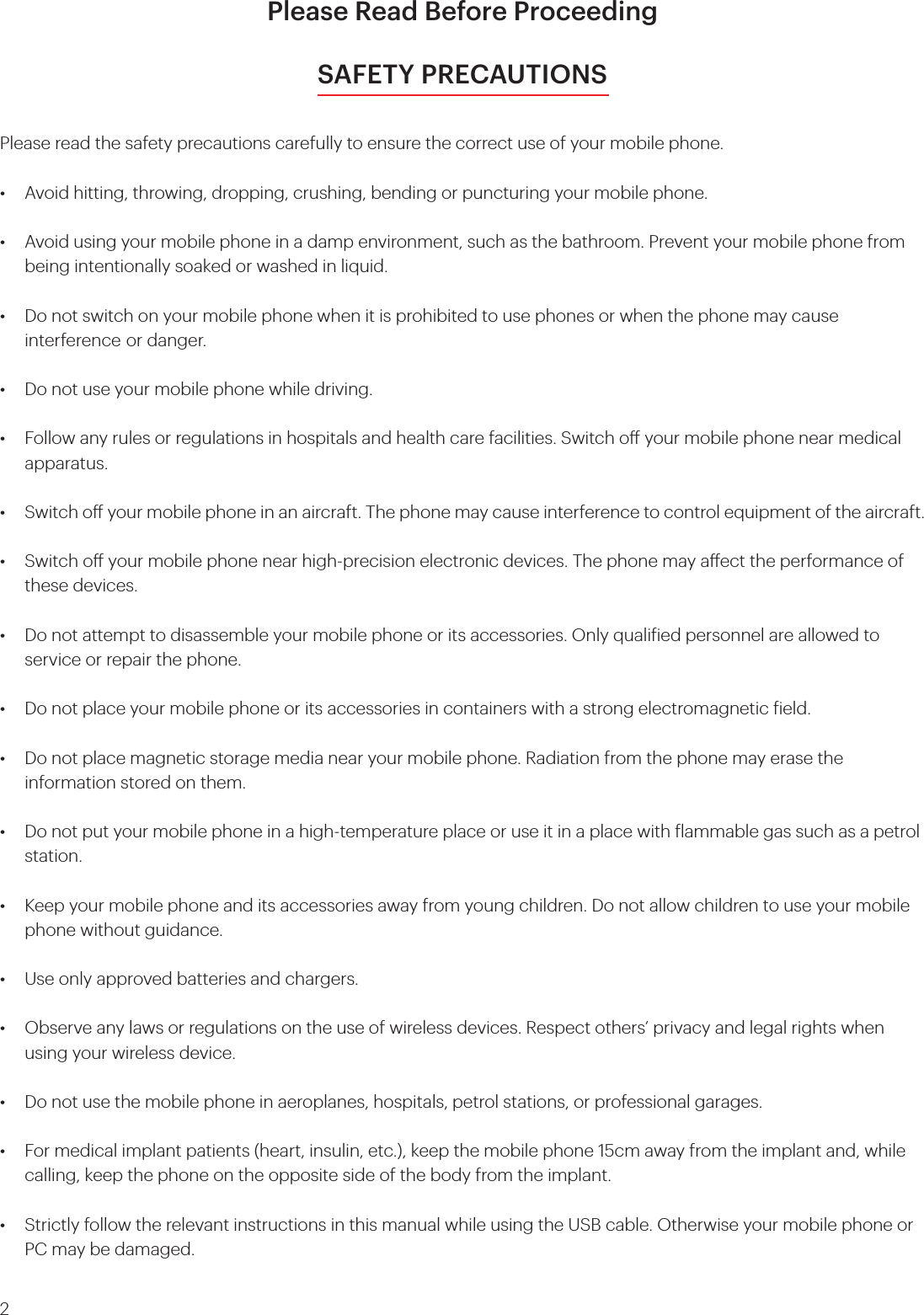 2Please Read Before ProceedingSAFETY PRECAUTIONSPlease read the safety precautions carefully to ensure the correct use of your mobile phone.•  Avoid hitting, throwing, dropping, crushing, bending or puncturing your mobile phone.•  Avoid using your mobile phone in a damp environment, such as the bathroom. Prevent your mobile phone from    being intentionally soaked or washed in liquid.•  Do not switch on your mobile phone when it is prohibited to use phones or when the phone may cause      interference  or danger.•  Do not use your mobile phone while driving.•  Follow any rules or regulations in hospitals and health care facilities. Switch o your mobile phone near medical   apparatus.•  Switch o your mobile phone in an aircraft. The phone may cause interference to control equipment of the aircraft.•  Switch o your mobile phone near high-precision electronic devices. The phone may aect the performance of    these devices.•  Do not attempt to disassemble your mobile phone or its accessories. Only qualiied personnel are allowed to    service or repair the phone.•  Do not place your mobile phone or its accessories in containers with a strong electromagnetic ield.•  Do not place magnetic storage media near your mobile phone. Radiation from the phone may erase the      information stored on them.•  Do not put your mobile phone in a high-temperature place or use it in a place with lammable gas such as a petrol   station.•  Keep your mobile phone and its accessories away from young children. Do not allow children to use your mobile   phone without guidance.•  Use only approved batteries and chargers.•  Observe any laws or regulations on the use of wireless devices. Respect others’ privacy and legal rights when    using your wireless device.•  Do not use the mobile phone in aeroplanes, hospitals, petrol stations, or professional garages.•  For medical implant patients (heart, insulin, etc.), keep the mobile phone 15cm away from the implant and, while    calling, keep the phone on the opposite side of the body from the implant.•  Strictly follow the relevant instructions in this manual while using the USB cable. Otherwise your mobile phone or    PC may be damaged.