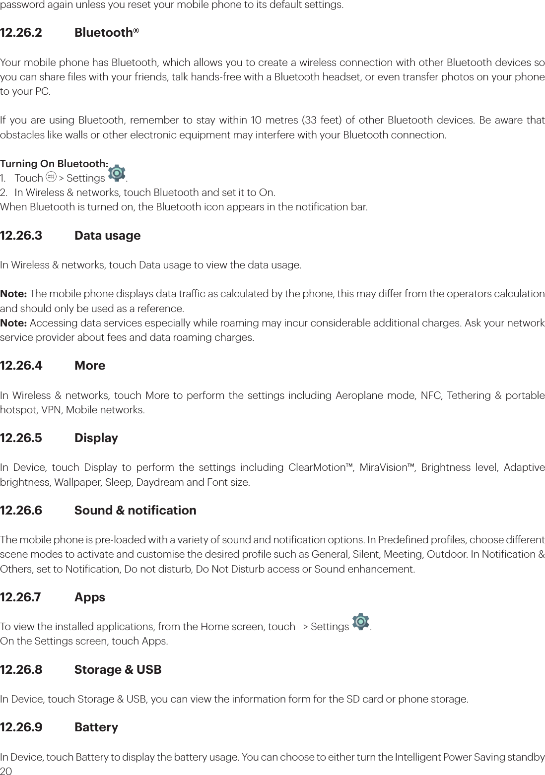 20password again unless you reset your mobile phone to its default settings.12.26.2 Bluetooth®Your mobile phone has Bluetooth, which allows you to create a wireless connection with other Bluetooth devices so you can share iles with your friends, talk hands-free with a Bluetooth headset, or even transfer photos on your phone to your PC.If you are using Bluetooth, remember to stay within 10 metres (33 feet) of other Bluetooth devices. Be aware that obstacles like walls or other electronic equipment may interfere with your Bluetooth connection.Turning On Bluetooth:1. Touch   &gt; Settings  . 2.  In Wireless &amp; networks, touch Bluetooth and set it to On.When Bluetooth is turned on, the Bluetooth icon appears in the notiication bar.12.26.3  Data usageIn Wireless &amp; networks, touch Data usage to view the data usage.Note: The mobile phone displays data traic as calculated by the phone, this may dier from the operators calculation and should only be used as a reference.Note: Accessing data services especially while roaming may incur considerable additional charges. Ask your network service provider about fees and data roaming charges.12.26.4 MoreIn Wireless &amp; networks, touch More to perform the settings including Aeroplane mode, NFC, Tethering &amp; portable hotspot, VPN, Mobile networks.12.26.5 Display In Device, touch Display to perform the settings including ClearMotion™, MiraVision™, Brightness level, Adaptive brightness, Wallpaper, Sleep, Daydream and Font size. 12.26.6  Sound &amp; notiicationThe mobile phone is pre-loaded with a variety of sound and notiication options. In Predeined proiles, choose dierent scene modes to activate and customise the desired proile such as General, Silent, Meeting, Outdoor. In Notiication &amp; Others, set to Notiication, Do not disturb, Do Not Disturb access or Sound enhancement.12.26.7 AppsTo view the installed applications, from the Home screen, touch   &gt; Settings  . On the Settings screen, touch Apps.12.26.8  Storage &amp; USBIn Device, touch Storage &amp; USB, you can view the information form for the SD card or phone storage.12.26.9 BatteryIn Device, touch Battery to display the battery usage. You can choose to either turn the Intelligent Power Saving standby 