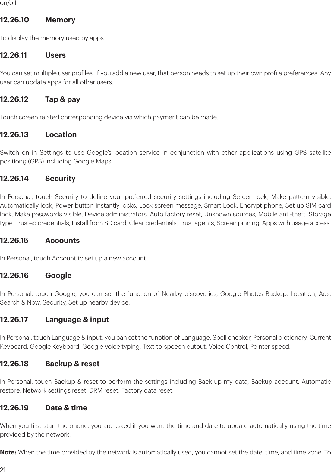 21on/o.12.26.10 MemoryTo display the memory used by apps.12.26.11 UsersYou can set multiple user proiles. If you add a new user, that person needs to set up their own proile preferences. Any user can update apps for all other users.12.26.12  Tap &amp; payTouch screen related corresponding device via which payment can be made.12.26.13 LocationSwitch on in Settings to use Google’s location service in conjunction with other applications using GPS satellite positiong (GPS) including Google Maps. 12.26.14 SecurityIn Personal, touch Security to deine your preferred security settings including Screen lock, Make pattern visible, Automatically lock, Power button instantly locks, Lock screen message, Smart Lock, Encrypt phone, Set up SIM card lock, Make passwords visible, Device administrators, Auto factory reset, Unknown sources, Mobile anti-theft, Storage type, Trusted credentials, Install from SD card, Clear credentials, Trust agents, Screen pinning, Apps with usage access.12.26.15 AccountsIn Personal, touch Account to set up a new account.12.26.16 GoogleIn Personal, touch Google, you can set the function of Nearby discoveries, Google Photos Backup, Location, Ads, Search &amp; Now, Security, Set up nearby device.12.26.17  Language &amp; inputIn Personal, touch Language &amp; input, you can set the function of Language, Spell checker, Personal dictionary, Current Keyboard, Google Keyboard, Google voice typing, Text-to-speech output, Voice Control, Pointer speed.12.26.18  Backup &amp; resetIn Personal, touch Backup &amp; reset to perform the settings including Back up my data, Backup account, Automatic restore, Network settings reset, DRM reset, Factory data reset.12.26.19  Date &amp; timeWhen you irst start the phone, you are asked if you want the time and date to update automatically using the time provided by the network.Note: When the time provided by the network is automatically used, you cannot set the date, time, and time zone. To  