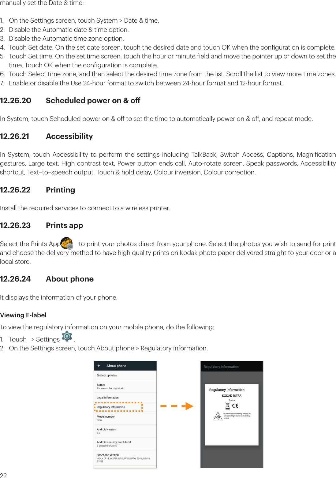 22manually set the Date &amp; time:1.  On the Settings screen, touch System &gt; Date &amp; time.2.  Disable the Automatic date &amp; time option. 3.  Disable the Automatic time zone option.4.  Touch Set date. On the set date screen, touch the desired date and touch OK when the coniguration is complete.5.  Touch Set time. On the set time screen, touch the hour or minute ield and move the pointer up or down to set the   time. Touch OK when the coniguration is complete.6.  Touch Select time zone, and then select the desired time zone from the list. Scroll the list to view more time zones.7.  Enable or disable the Use 24-hour format to switch between 24-hour format and 12-hour format.12.26.20  Scheduled power on &amp; oIn System, touch Scheduled power on &amp; o to set the time to automatically power on &amp; o, and repeat mode. 12.26.21 AccessibilityIn System, touch Accessibility to perform the settings including TalkBack, Switch Access, Captions, Magniication gestures, Large text, High contrast text, Power button ends call, Auto-rotate screen, Speak passwords, Accessibility shortcut, Text–to–speech output, Touch &amp; hold delay, Colour inversion, Colour correction.12.26.22 PrintingInstall the required services to connect to a wireless printer.12.26.23  Prints app Select the Prints App          to print your photos direct from your phone. Select the photos you wish to send for print and choose the delivery method to have high quality prints on Kodak photo paper delivered straight to your door or a local store.12.26.24  About phoneIt displays the information of your phone.Viewing E-labelTo view the regulatory information on your mobile phone, do the following:1.  Touch   &gt; Settings   .2.  On the Settings screen, touch About phone &gt; Regulatory information.