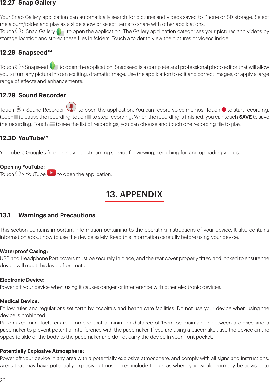 2312.27  Snap GalleryYour Snap Gallery application can automatically search for pictures and videos saved to Phone or SD storage. Select the album/folder and play as a slide show or select items to share with other applications.Touch   &gt; Snap Gallery         to open the application. The Gallery application categorises your pictures and videos by storage location and stores these iles in folders. Touch a folder to view the pictures or videos inside.12.28 Snapseed™Touch   &gt; Snapseed to open the application. Snapseed is a complete and professional photo editor that will allow you to turn any picture into an exciting, dramatic image. Use the application to edit and correct images, or apply a large range of eects and enhancements.12.29  Sound RecorderTouch   &gt; Sound Recorder   to open the application. You can record voice memos. Touch   to start recording, touch   to pause the recording, touch   to stop recording. When the recording is inished, you can touch SAVE to save the recording. Touch   to see the list of recordings, you can choose and touch one recording ile to play.12.30 YouTube™YouTube is Google’s free online video streaming service for viewing, searching for, and uploading videos.Opening YouTube:Touch   &gt; YouTube   to open the application.13.1  Warnings and PrecautionsThis section contains important information pertaining to the operating instructions of your device. It also contains information about how to use the device safely. Read this information carefully before using your device.Waterproof Casing:USB and Headphone Port covers must be securely in place, and the rear cover properly itted and locked to ensure the device will meet this level of protection.Electronic Device:Power o your device when using it causes danger or interference with other electronic devices.Medical Device:Follow rules and regulations set forth by hospitals and health care facilities. Do not use your device when using the device is prohibited.Pacemaker manufacturers recommend that a minimum distance of 15cm be maintained between a device and a pacemaker to prevent potential interference with the pacemaker. If you are using a pacemaker, use the device on the opposite side of the body to the pacemaker and do not carry the device in your front pocket.Potentially Explosive Atmosphere:Power o your device in any area with a potentially explosive atmosphere, and comply with all signs and instructions. Areas that may have potentially explosive atmospheres include the areas where you would normally be advised to 13. APPENDIX