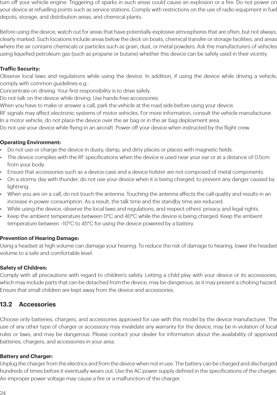 24turn o your vehicle engine. Triggering of sparks in such areas could cause an explosion or a ire. Do not power on your device at refuelling points such as service stations. Comply with restrictions on the use of radio equipment in fuel depots, storage, and distribution areas, and chemical plants. Before using the device, watch out for areas that have potentially explosive atmospheres that are often, but not always, clearly marked. Such locations include areas below the deck on boats, chemical transfer or storage facilities, and areas where the air contains chemicals or particles such as grain, dust, or metal powders. Ask the manufacturers of vehicles using liqueied petroleum gas (such as propane or butane) whether this device can be safely used in their vicinity.Traic Security:Observe local laws and regulations while using the device. In addition, if using the device while driving a vehicle, comply with common guidelines e.g.:Concentrate on driving. Your irst responsibility is to drive safely.Do not talk on the device while driving. Use hands-free accessories.When you have to make or answer a call, park the vehicle at the road side before using your device.RF signals may aect electronic systems of motor vehicles. For more information, consult the vehicle manufacturer.In a motor vehicle, do not place the device over the air bag or in the air bag deployment area. Do not use your device while lying in an aircraft. Power o your device when instructed by the light crew.Operating Environment:•  Do not use or charge the device in dusty, damp, and dirty places or places with magnetic ields. •  The device complies with the RF speciications when the device is used near your ear or at a distance of 0.5cm    from your body. •  Ensure that accessories such as a device case and a device holster are not composed of metal components. •  On a stormy day with thunder, do not use your device when it is being charged, to prevent any danger caused by   lightning.•  When you are on a call, do not touch the antenna. Touching the antenna aects the call quality and results in an    increase in power consumption. As a result, the talk time and the standby time are reduced.•  While using the device, observe the local laws and regulations, and respect others’ privacy and legal rights.•  Keep the ambient temperature between 0°C and 40°C while the device is being charged. Keep the ambient     temperature between –10°C to 45°C for using the device powered by a battery.Prevention of Hearing Damage:Using a headset at high volume can damage your hearing. To reduce the risk of damage to hearing, lower the headset volume to a safe and comfortable level.Safety of Children:Comply with all precautions with regard to children’s safety. Letting a child play with your device or its accessories, which may include parts that can be detached from the device, may be dangerous, as it may present a choking hazard. Ensure that small children are kept away from the device and accessories.13.2 AccessoriesChoose only batteries, chargers, and accessories approved for use with this model by the device manufacturer. The use of any other type of charger or accessory may invalidate any warranty for the device, may be in violation of local rules or laws, and may be dangerous. Please contact your dealer for information about the availability of approved batteries, chargers, and accessories in your area.Battery and Charger:Unplug the charger from the electrics and from the device when not in use. The battery can be charged and discharged hundreds of times before it eventually wears out. Use the AC power supply deined in the speciications of the charger. An improper power voltage may cause a ire or a malfunction of the charger.
