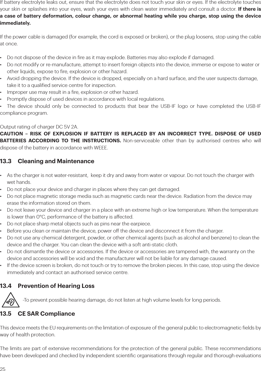25If battery electrolyte leaks out, ensure that the electrolyte does not touch your skin or eyes. If the electrolyte touches your skin or splashes into your eyes, wash your eyes with clean water immediately and consult a doctor. If there is a case of battery deformation, colour change, or abnormal heating while you charge, stop using the device immediately. If the power cable is damaged (for example, the cord is exposed or broken), or the plug loosens, stop using the cable at once. •  Do not dispose of the device in ire as it may explode. Batteries may also explode if damaged.•  Do not modify or re-manufacture, attempt to insert foreign objects into the device, immerse or expose to water or    other liquids, expose to ire, explosion or other hazard.•  Avoid dropping the device. If the device is dropped, especially on a hard surface, and the user suspects damage,    take it to a qualiied service centre for inspection.•  Improper use may result in a ire, explosion or other hazard.•  Promptly dispose of used devices in accordance with local regulations.•  The device should only be connected to products that bear the USBIF logo or have completed the USBIF compliance program.Output rating of charger DC 5V 2A.CAUTION – RISK OF EXPLOSION IF BATTERY IS REPLACED BY AN INCORRECT TYPE. DISPOSE OF USED BATTERIES ACCORDING TO THE INSTRUCTIONS. Non-serviceable other than by authorised centres who will dispose of the battery in accordance with WEEE.13.3  Cleaning and Maintenance•  As the charger is not water-resistant,  keep it dry and away from water or vapour. Do not touch the charger with    wet hands.•  Do not place your device and charger in places where they can get damaged. •  Do not place magnetic storage media such as magnetic cards near the device. Radiation from the device may    erase the information stored on them.•  Do not leave your device and charger in a place with an extreme high or low temperature. When the temperature    is lower than 0°C, performance of the battery is aected.•  Do not place sharp metal objects such as pins near the earpiece. •  Before you clean or maintain the device, power o the device and disconnect it from the charger.•  Do not use any chemical detergent, powder, or other chemical agents (such as alcohol and benzene) to clean the    device and the charger. You can clean the device with a soft anti-static cloth.•  Do not dismantle the device or accessories. If the device or accessories are tampered with, the warranty on the    device and accessories will be void and the manufacturer will not be liable for any damage caused.•  If the device screen is broken, do not touch or try to remove the broken pieces. In this case, stop using the device    immediately and contact an authorised service centre.13.4  Prevention of Hearing Loss         -To prevent possible hearing damage, do not listen at high volume levels for long periods.13.5  CE SAR ComplianceThis device meets the EU requirements on the limitation of exposure of the general public to electromagnetic ields by way of health protection. The limits are part of extensive recommendations for the protection of the general public. These recommendations have been developed and checked by independent scientiic organisations through regular and thorough evaluations 