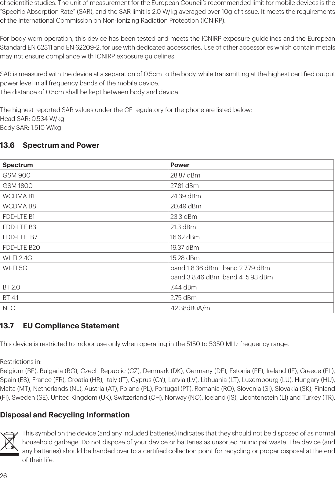26of scientiic studies. The unit of measurement for the European Council’s recommended limit for mobile devices is the “Speciic Absorption Rate” (SAR), and the SAR limit is 2.0 W/kg averaged over 10g of tissue. It meets the requirements of the International Commission on Non-Ionizing Radiation Protection (ICNIRP). For body worn operation, this device has been tested and meets the ICNIRP exposure guidelines and the European Standard EN 62311 and EN 622092, for use with dedicated accessories. Use of other accessories which contain metals may not ensure compliance with ICNIRP exposure guidelines.SAR is measured with the device at a separation of 0.5cm to the body, while transmitting at the highest certiied output power level in all frequency bands of the mobile device.The distance of 0.5cm shall be kept between body and device.The highest reported SAR values under the CE regulatory for the phone are listed below:Head SAR: 0.534 W/kgBody SAR: 1.510 W/kg13.6  Spectrum and PowerSpectrum PowerGSM 900 28.87 dBmGSM 1800 27.81 dBmWCDMA B1 24.39 dBmWCDMA B8  20.49 dBmFDDLTE B1 23.3 dBmFDDLTE B3 21.3 dBmFDDLTE  B7 16.62 dBmFDDLTE B20 19.37 dBmWIFI 2.4G 15.28 dBmWIFI 5G band 1 8.36 dBm   band 2 7.79 dBmband 3 8.46 dBm  band 4  5.93 dBmBT 2.0 7.44 dBmBT 4.1 2.75 dBmNFC -12.38dBuA/m13.7  EU Compliance Statement This device is restricted to indoor use only when operating in the 5150 to 5350 MHz frequency range.Restrictions in:Belgium (BE), Bulgaria (BG), Czech Republic (CZ), Denmark (DK), Germany (DE), Estonia (EE), Ireland (IE), Greece (EL), Spain (ES), France (FR), Croatia (HR), Italy (IT), Cyprus (CY), Latvia (LV), Lithuania (LT), Luxembourg (LU), Hungary (HU), Malta (MT), Netherlands (NL), Austria (AT), Poland (PL), Portugal (PT), Romania (RO), Slovenia (SI), Slovakia (SK), Finland (FI), Sweden (SE), United Kingdom (UK), Switzerland (CH), Norway (NO), Iceland (IS), Liechtenstein (LI) and Turkey (TR).Disposal and Recycling InformationThis symbol on the device (and any included batteries) indicates that they should not be disposed of as normal household garbage. Do not dispose of your device or batteries as unsorted municipal waste. The device (and any batteries) should be handed over to a certiied collection point for recycling or proper disposal at the end of their life.