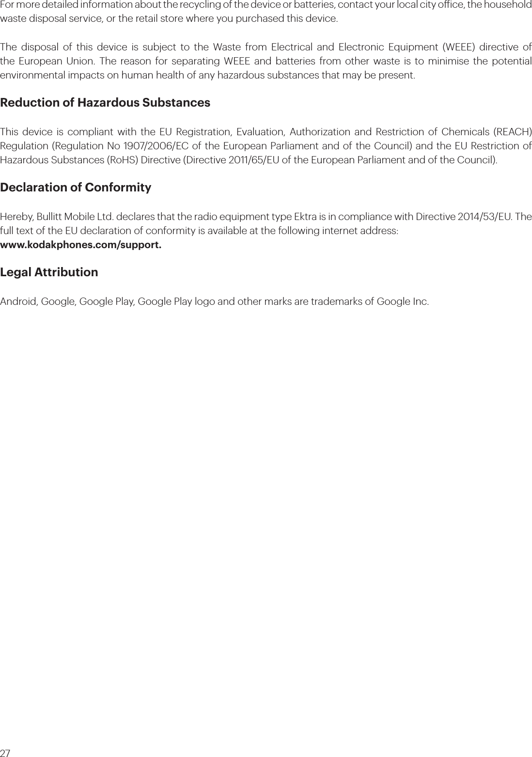 27For more detailed information about the recycling of the device or batteries, contact your local city oice, the household waste disposal service, or the retail store where you purchased this device.The disposal of this device is subject to the Waste from Electrical and Electronic Equipment (WEEE) directive of the European Union. The reason for separating WEEE and batteries from other waste is to minimise the potential environmental impacts on human health of any hazardous substances that may be present.Reduction of Hazardous SubstancesThis device is compliant with the EU Registration, Evaluation, Authorization and Restriction of Chemicals (REACH) Regulation (Regulation No 1907/2006/EC of the European Parliament and of the Council) and the EU Restriction of Hazardous Substances (RoHS) Directive (Directive 2011/65/EU of the European Parliament and of the Council).Declaration of ConformityHereby, Bullitt Mobile Ltd. declares that the radio equipment type Ektra is in compliance with Directive 2014/53/EU. The full text of the EU declaration of conformity is available at the following internet address: www.kodakphones.com/support.Legal AttributionAndroid, Google, Google Play, Google Play logo and other marks are trademarks of Google Inc.