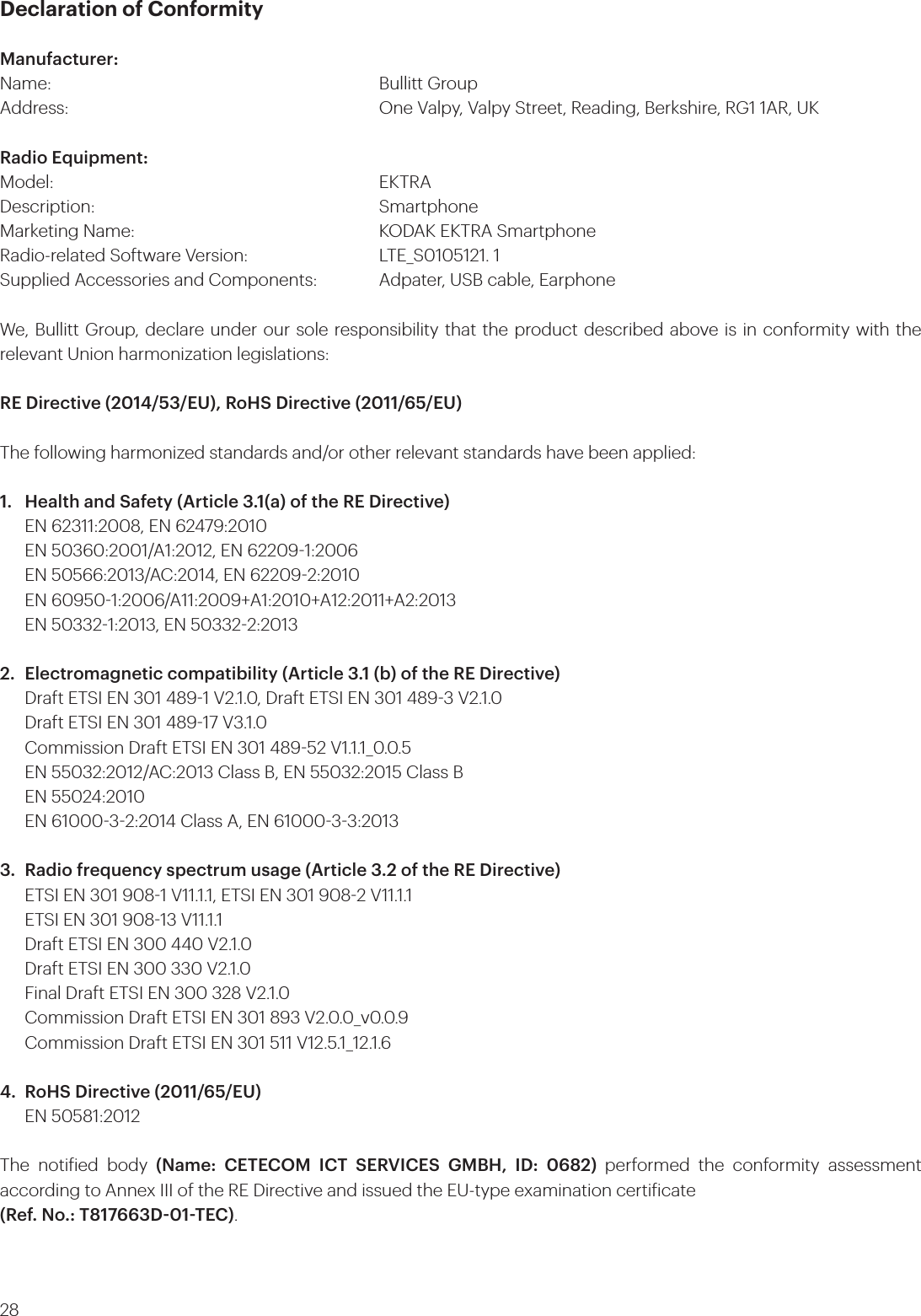 28Declaration of ConformityManufacturer:Name:       Bullitt GroupAddress:           One Valpy, Valpy Street, Reading, Berkshire, RG1 1AR, UK Radio Equipment: Model:       EKTRADescription:      SmartphoneMarketing Name:         KODAK EKTRA SmartphoneRadio-related Software Version:      LTE_S0105121. 1Supplied Accessories and Components:   Adpater, USB cable, EarphoneWe, Bullitt Group, declare under our sole responsibility that the product described above is in conformity with the relevant Union harmonization legislations:RE Directive (2014/53/EU), RoHS Directive (2011/65/EU)The following harmonized standards and/or other relevant standards have been applied:1.  Health and Safety (Article 3.1(a) of the RE Directive)  EN 62311:2008, EN 62479:2010  EN 50360:2001/A1:2012, EN 622091:2006  EN 50566:2013/AC:2014, EN 622092:2010  EN 609501:2006/A11:2009+A1:2010+A12:2011+A2:2013  EN 503321:2013, EN 503322:20132.  Electromagnetic compatibility (Article 3.1 (b) of the RE Directive)  Draft ETSI EN 301 4891 V2.1.0, Draft ETSI EN 301 4893 V2.1.0  Draft ETSI EN 301 48917 V3.1.0  Commission Draft ETSI EN 301 48952 V1.1.1_0.0.5  EN 55032:2012/AC:2013 Class B, EN 55032:2015 Class B  EN 55024:2010  EN 6100032:2014 Class A, EN 6100033:20133.  Radio frequency spectrum usage (Article 3.2 of the RE Directive)  ETSI EN 301 9081 V11.1.1, ETSI EN 301 9082 V11.1.1  ETSI EN 301 90813 V11.1.1  Draft ETSI EN 300 440 V2.1.0  Draft ETSI EN 300 330 V2.1.0  Final Draft ETSI EN 300 328 V2.1.0  Commission Draft ETSI EN 301 893 V2.0.0_v0.0.9  Commission Draft ETSI EN 301 511 V12.5.1_12.1.64.  RoHS Directive (2011/65/EU)  EN 50581:2012The notiied body (Name: CETECOM ICT SERVICES GMBH, ID: 0682) performed the conformity assessment according to Annex III of the RE Directive and issued the EU-type examination certiicate (Ref. No.: T817663D01TEC).