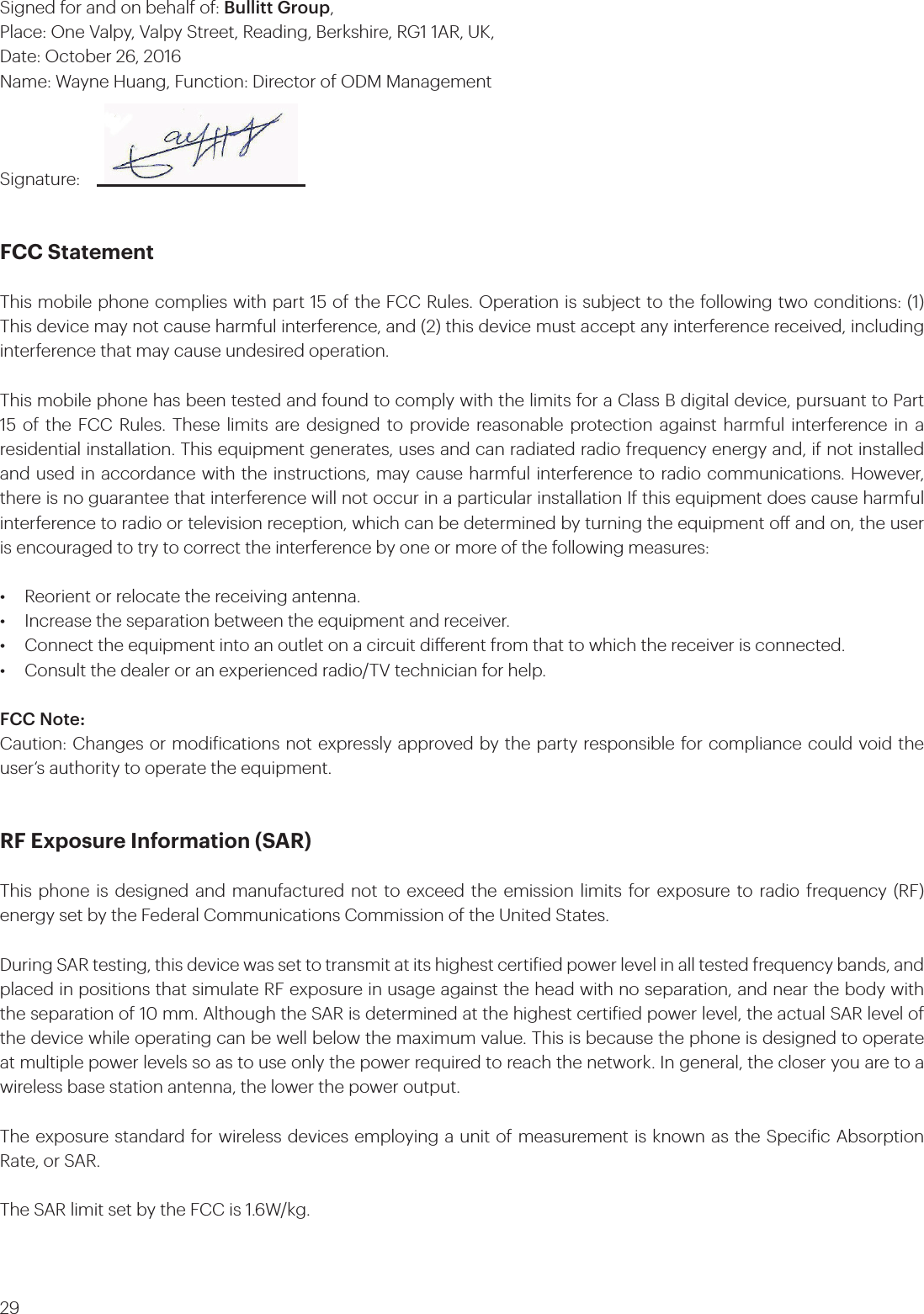 29Signed for and on behalf of: Bullitt Group, Place: One Valpy, Valpy Street, Reading, Berkshire, RG1 1AR, UK, Date: October 26, 2016 Name: Wayne Huang, Function: Director of ODM ManagementSignature:FCC Statement This mobile phone complies with part 15 of the FCC Rules. Operation is subject to the following two conditions: (1) This device may not cause harmful interference, and (2) this device must accept any interference received, including interference that may cause undesired operation.This mobile phone has been tested and found to comply with the limits for a Class B digital device, pursuant to Part 15 of the FCC Rules. These limits are designed to provide reasonable protection against harmful interference in a residential installation. This equipment generates, uses and can radiated radio frequency energy and, if not installed and used in accordance with the instructions, may cause harmful interference to radio communications. However, there is no guarantee that interference will not occur in a particular installation If this equipment does cause harmful interference to radio or television reception, which can be determined by turning the equipment o and on, the user is encouraged to try to correct the interference by one or more of the following measures:•   Reorient or relocate the receiving antenna.•   Increase the separation between the equipment and receiver.•   Connect the equipment into an outlet on a circuit dierent from that to which the receiver is connected.•   Consult the dealer or an experienced radio/TV technician for help.FCC Note: Caution: Changes or modiications not expressly approved by the party responsible for compliance could void the user‘s authority to operate the equipment.RF Exposure Information (SAR) This phone is designed and manufactured not to exceed the emission limits for exposure to radio frequency (RF) energy set by the Federal Communications Commission of the United States. During SAR testing, this device was set to transmit at its highest certiied power level in all tested frequency bands, and placed in positions that simulate RF exposure in usage against the head with no separation, and near the body with the separation of 10 mm. Although the SAR is determined at the highest certiied power level, the actual SAR level of the device while operating can be well below the maximum value. This is because the phone is designed to operate at multiple power levels so as to use only the power required to reach the network. In general, the closer you are to a wireless base station antenna, the lower the power output.The exposure standard for wireless devices employing a unit of measurement is known as the Speciic Absorption Rate, or SAR. The SAR limit set by the FCC is 1.6W/kg. 