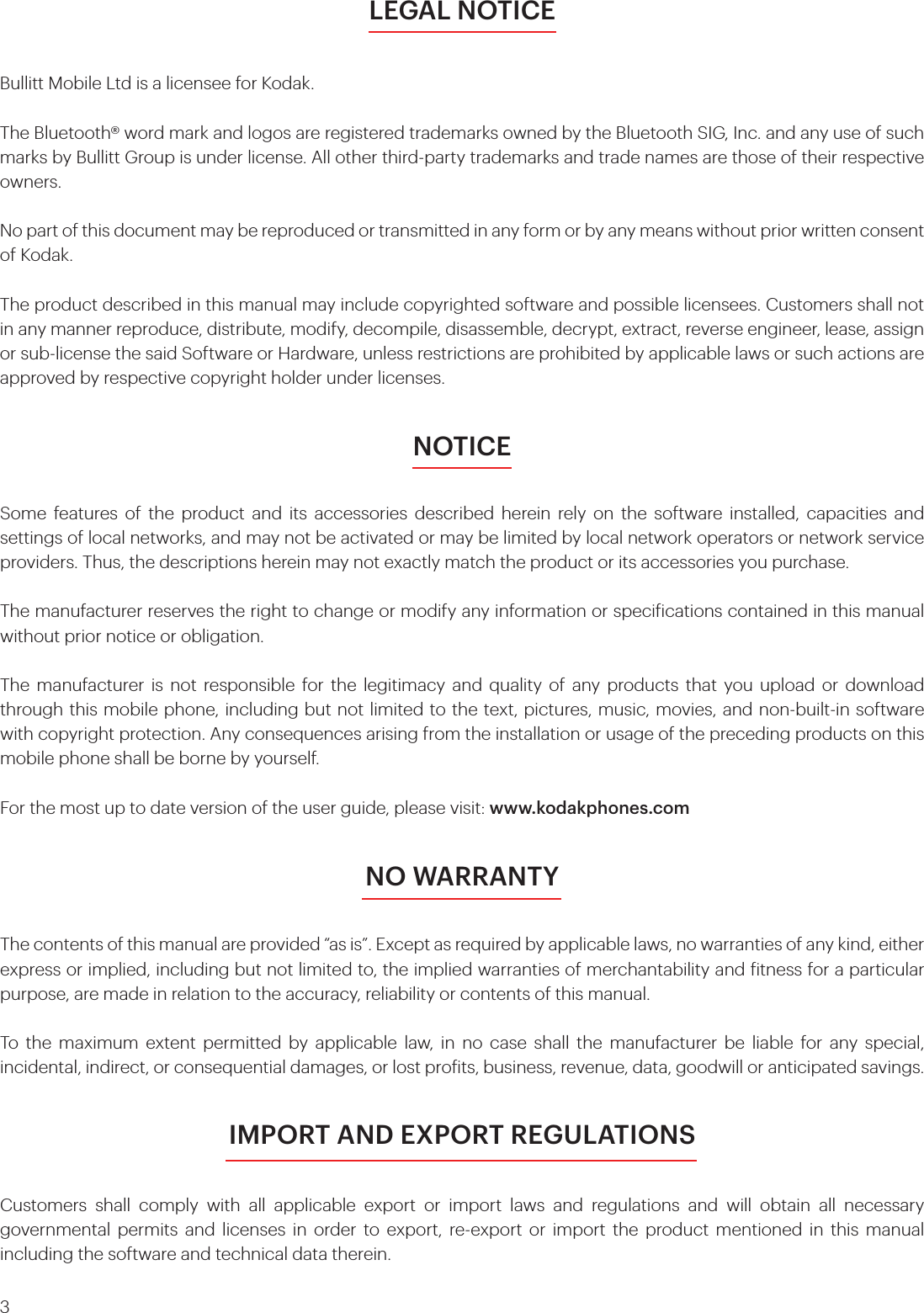 3LEGAL NOTICEBullitt Mobile Ltd is a licensee for Kodak.The Bluetooth® word mark and logos are registered trademarks owned by the Bluetooth SIG, Inc. and any use of such marks by Bullitt Group is under license. All other third-party trademarks and trade names are those of their respective owners.No part of this document may be reproduced or transmitted in any form or by any means without prior written consent of Kodak. The product described in this manual may include copyrighted software and possible licensees. Customers shall not in any manner reproduce, distribute, modify, decompile, disassemble, decrypt, extract, reverse engineer, lease, assign or sub-license the said Software or Hardware, unless restrictions are prohibited by applicable laws or such actions are approved by respective copyright holder under licenses.NOTICESome features of the product and its accessories described herein rely on the software installed, capacities and settings of local networks, and may not be activated or may be limited by local network operators or network service providers. Thus, the descriptions herein may not exactly match the product or its accessories you purchase.The manufacturer reserves the right to change or modify any information or speciications contained in this manual without prior notice or obligation. The manufacturer is not responsible for the legitimacy and quality of any products that you upload or download through this mobile phone, including but not limited to the text, pictures, music, movies, and non-built-in software with copyright protection. Any consequences arising from the installation or usage of the preceding products on this mobile phone shall be borne by yourself.For the most up to date version of the user guide, please visit: www.kodakphones.comNO WARRANTYThe contents of this manual are provided “as is”. Except as required by applicable laws, no warranties of any kind, either express or implied, including but not limited to, the implied warranties of merchantability and itness for a particular purpose, are made in relation to the accuracy, reliability or contents of this manual.To the maximum extent permitted by applicable law, in no case shall the manufacturer be liable for any special, incidental, indirect, or consequential damages, or lost proits, business, revenue, data, goodwill or anticipated savings.IMPORT AND EXPORT REGULATIONSCustomers shall comply with all applicable export or import laws and regulations and will obtain all necessary governmental permits and licenses in order to export, re-export or import the product mentioned in this manual including the software and technical data therein.