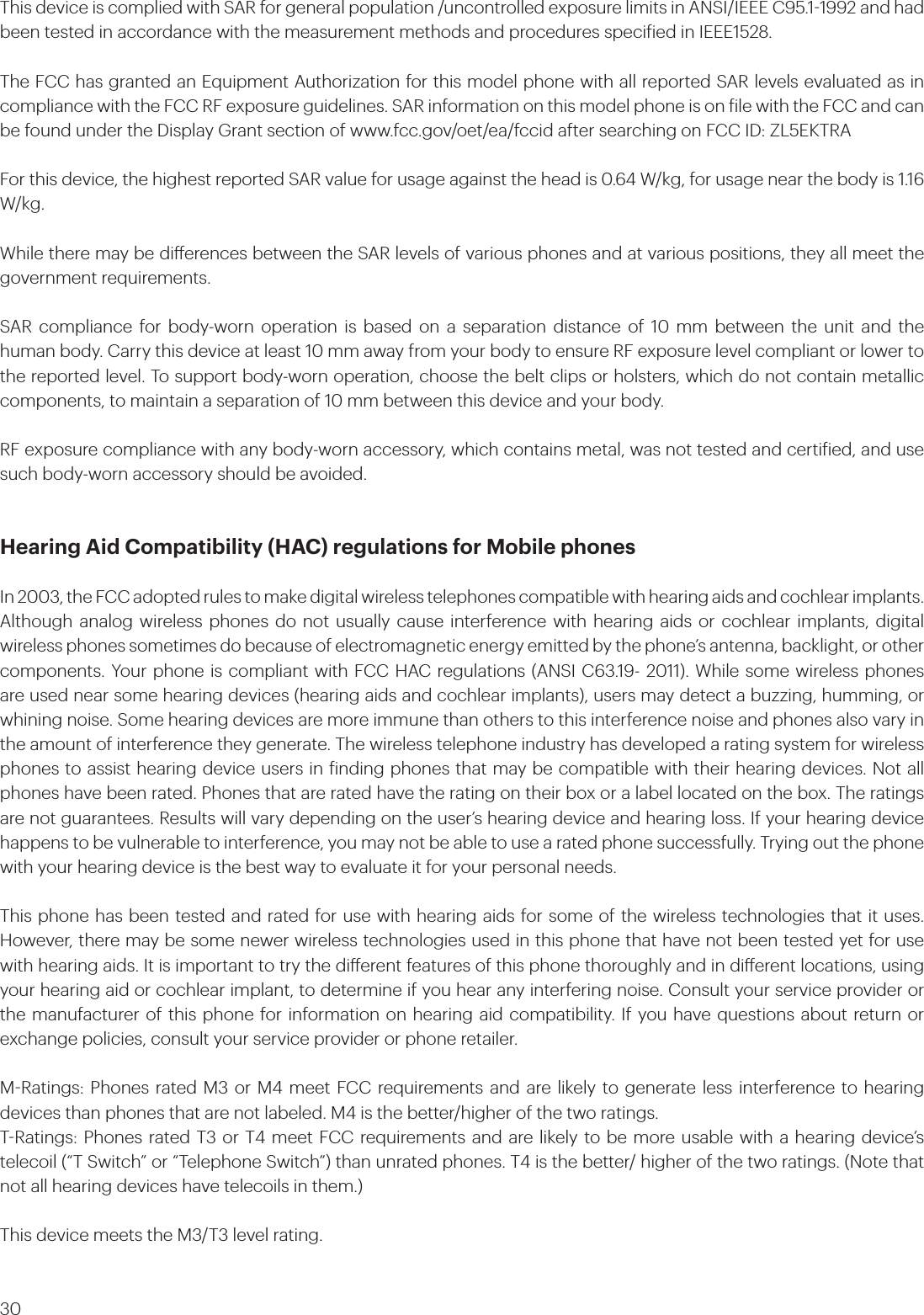 30This device is complied with SAR for general population /uncontrolled exposure limits in ANSI/IEEE C95.11992 and had been tested in accordance with the measurement methods and procedures speciied in IEEE1528.The FCC has granted an Equipment Authorization for this model phone with all reported SAR levels evaluated as in compliance with the FCC RF exposure guidelines. SAR information on this model phone is on ile with the FCC and can be found under the Display Grant section of www.fcc.gov/oet/ea/fccid after searching on FCC ID: ZL5EKTRAFor this device, the highest reported SAR value for usage against the head is 0.64 W/kg, for usage near the body is 1.16 W/kg.While there may be dierences between the SAR levels of various phones and at various positions, they all meet the government requirements.SAR compliance for body-worn operation is based on a separation distance of 10 mm between the unit and the human body. Carry this device at least 10 mm away from your body to ensure RF exposure level compliant or lower to the reported level. To support body-worn operation, choose the belt clips or holsters, which do not contain metallic components, to maintain a separation of 10 mm between this device and your body. RF exposure compliance with any body-worn accessory, which contains metal, was not tested and certiied, and use such body-worn accessory should be avoided.Hearing Aid Compatibility (HAC) regulations for Mobile phonesIn 2003, the FCC adopted rules to make digital wireless telephones compatible with hearing aids and cochlear implants. Although analog wireless phones do not usually cause interference with hearing aids or cochlear implants, digital wireless phones sometimes do because of electromagnetic energy emitted by the phone’s antenna, backlight, or other components. Your phone is compliant with FCC HAC regulations (ANSI C63.19- 2011). While some wireless phones are used near some hearing devices (hearing aids and cochlear implants), users may detect a buzzing, humming, or whining noise. Some hearing devices are more immune than others to this interference noise and phones also vary in the amount of interference they generate. The wireless telephone industry has developed a rating system for wireless phones to assist hearing device users in inding phones that may be compatible with their hearing devices. Not all phones have been rated. Phones that are rated have the rating on their box or a label located on the box. The ratings are not guarantees. Results will vary depending on the user’s hearing device and hearing loss. If your hearing device happens to be vulnerable to interference, you may not be able to use a rated phone successfully. Trying out the phone with your hearing device is the best way to evaluate it for your personal needs.This phone has been tested and rated for use with hearing aids for some of the wireless technologies that it uses. However, there may be some newer wireless technologies used in this phone that have not been tested yet for use with hearing aids. It is important to try the dierent features of this phone thoroughly and in dierent locations, using your hearing aid or cochlear implant, to determine if you hear any interfering noise. Consult your service provider or the manufacturer of this phone for information on hearing aid compatibility. If you have questions about return or exchange policies, consult your service provider or phone retailer.MRatings: Phones rated M3 or M4 meet FCC requirements and are likely to generate less interference to hearing devices than phones that are not labeled. M4 is the better/higher of the two ratings. TRatings: Phones rated T3 or T4 meet FCC requirements and are likely to be more usable with a hearing device’s telecoil (“T Switch” or “Telephone Switch”) than unrated phones. T4 is the better/ higher of the two ratings. (Note that not all hearing devices have telecoils in them.)  This device meets the M3/T3 level rating.