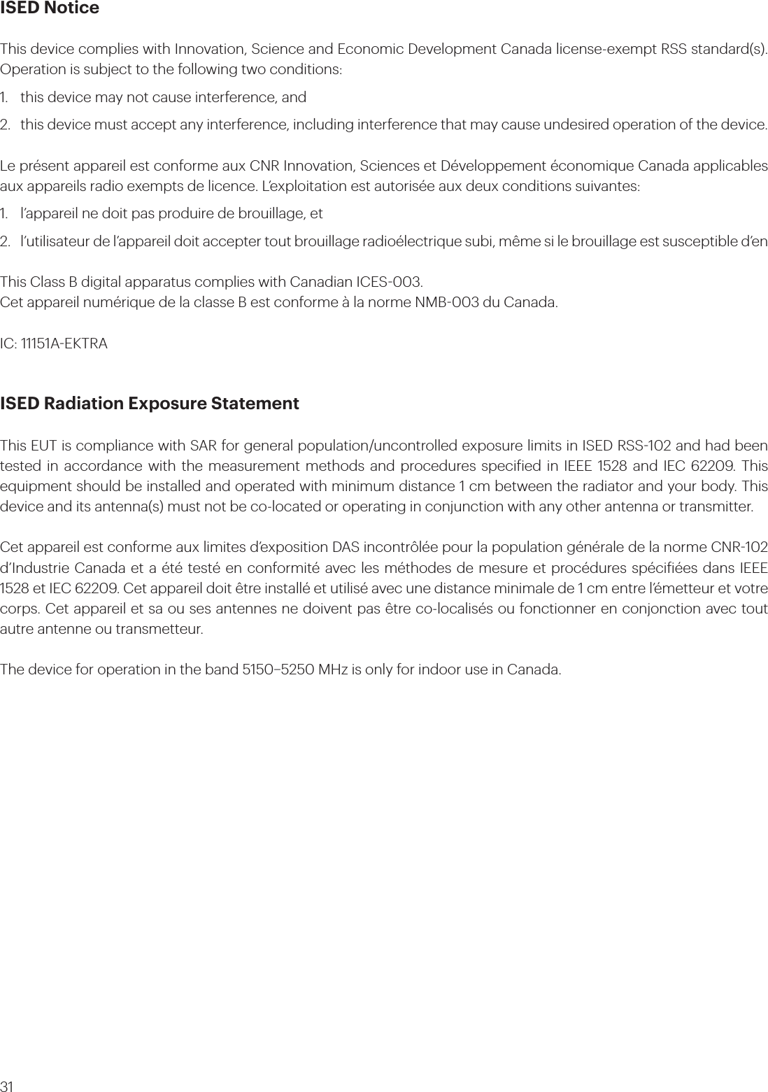 31ISED NoticeThis device complies with Innovation, Science and Economic Development Canada license-exempt RSS standard(s). Operation is subject to the following two conditions:1.  this device may not cause interference, and 2.  this device must accept any interference, including interference that may cause undesired operation of the device.Le présent appareil est conforme aux CNR Innovation, Sciences et Développement économique Canada applicables aux appareils radio exempts de licence. L’exploitation est autorisée aux deux conditions suivantes: 1.  l’appareil ne doit pas produire de brouillage, et 2.  l’utilisateur de l’appareil doit accepter tout brouillage radioélectrique subi, même si le brouillage est susceptible d’enThis Class B digital apparatus complies with Canadian ICES003.Cet appareil numérique de la classe B est conforme à la norme NMB003 du Canada.IC: 11151AEKTRA ISED Radiation Exposure StatementThis EUT is compliance with SAR for general population/uncontrolled exposure limits in ISED RSS102 and had been tested in accordance with the measurement methods and procedures speciied in IEEE 1528 and IEC 62209. This equipment should be installed and operated with minimum distance 1 cm between the radiator and your body. This device and its antenna(s) must not be co-located or operating in conjunction with any other antenna or transmitter.Cet appareil est conforme aux limites d’exposition DAS incontrôlée pour la population générale de la norme CNR102 d’Industrie Canada et a été testé en conformité avec les méthodes de mesure et procédures spéciiées dans IEEE 1528 et IEC 62209. Cet appareil doit être installé et utilisé avec une distance minimale de 1 cm entre l’émetteur et votre corps. Cet appareil et sa ou ses antennes ne doivent pas être co-localisés ou fonctionner en conjonction avec tout autre antenne ou transmetteur.The device for operation in the band 51505250 MHz is only for indoor use in Canada.