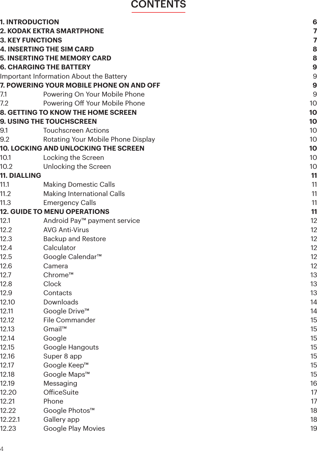4CONTENTS1. INTRODUCTION  62. KODAK EKTRA SMARTPHONE  73. KEY FUNCTIONS  74. INSERTING THE SIM CARD  85. INSERTING THE MEMORY CARD  86. CHARGING THE BATTERY  9Important Information About the Battery  97. POWERING YOUR MOBILE PHONE ON AND OFF  97.1     Powering On Your Mobile Phone  97.2    Powering O Your Mobile Phone   108. GETTING TO KNOW THE HOME SCREEN  109. USING THE TOUCHSCREEN  109.1     Touchscreen Actions   109.2    Rotating Your Mobile Phone Display  1010. LOCKING AND UNLOCKING THE SCREEN  1010.1    Locking the Screen   1010.2    Unlocking the Screen   1011. DIALLING  1111.1    Making Domestic Calls  1111.2    Making International Calls  1111.3    Emergency Calls  1112. GUIDE TO MENU OPERATIONS  1112.1    Android Pay™ payment service  1212.2    AVG Anti-Virus  1212.3    Backup and Restore  1212.4   Calculator  1212.5    Google Calendar™  1212.6   Camera  1212.7   Chrome™  1312.8   Clock  1312.9   Contacts  1312.10   Downloads  1412.11    Google Drive™  1412.12    File Commander  1512.13   Gmail™  1512.14   Google  1512.15    Google Hangouts  1512.16    Super 8 app   1512.17    Google Keep™  1512.18    Google Maps™  1512.19   Messaging  1612.20   OiceSuite  1712.21   Phone  1712.22    Google Photos™  1812.22.1   Gallery app  1812.23    Google Play Movies  19