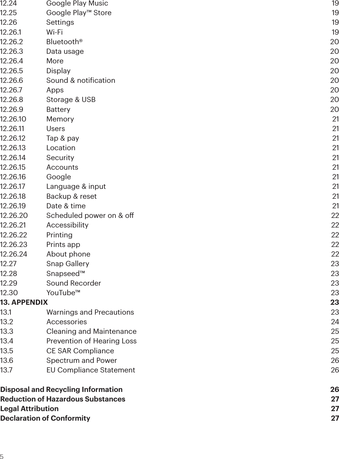 512.24    Google Play Music  1912.25    Google Play™ Store  1912.26   Settings  1912.26.1   Wi-Fi  1912.26.2   Bluetooth®  2012.26.3  Data usage  2012.26.4 More  2012.26.5  Display   2012.26.6  Sound &amp; notiication  2012.26.7   Apps  2012.26.8  Storage &amp; USB  2012.26.9 Battery  2012.26.10 Memory  2112.26.11 Users  2112.26.12  Tap &amp; pay  2112.26.13 Location  2112.26.14 Security  2112.26.15 Accounts  2112.26.16 Google  2112.26.17  Language &amp; input  2112.26.18  Backup &amp; reset  2112.26.19  Date &amp; time  2112.26.20  Scheduled power on &amp; o  2212.26.21 Accessibility  2212.26.22 Printing  2212.26.23  Prints app  2212.26.24  About phone  2212.27    Snap Gallery  2312.28   Snapseed™  2312.29    Sound Recorder  2312.30   YouTube™  2313. APPENDIX  2313.1    Warnings and Precautions  2313.2   Accessories  2413.3    Cleaning and Maintenance  2513.4    Prevention of Hearing Loss  2513.5    CE SAR Compliance  2513.6    Spectrum and Power  2613.7    EU Compliance Statement   26Disposal and Recycling Information  26Reduction of Hazardous Substances  27Legal Attribution  27Declaration of Conformity 27