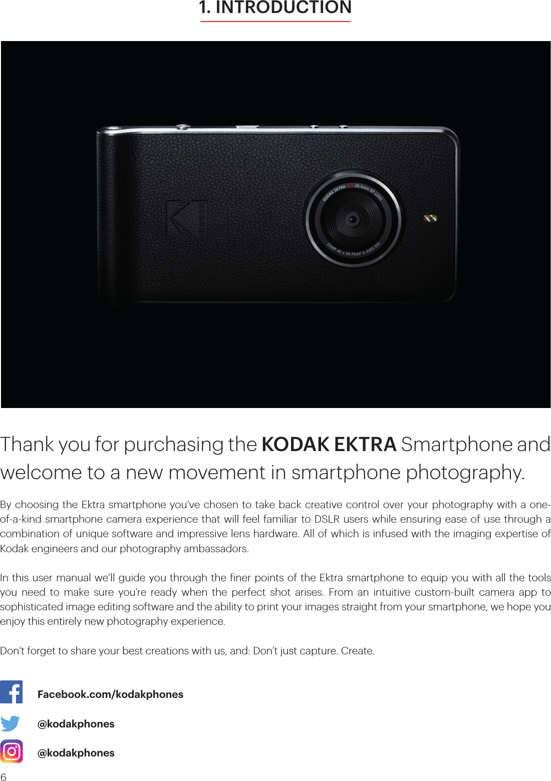 61. INTRODUCTIONThank you for purchasing the KODAK EKTRA Smartphone and welcome to a new movement in smartphone photography. By choosing the Ektra smartphone you’ve chosen to take back creative control over your photography with a one-of-a-kind smartphone camera experience that will feel familiar to DSLR users while ensuring ease of use through a combination of unique software and impressive lens hardware. All of which is infused with the imaging expertise of Kodak engineers and our photography ambassadors. In this user manual we’ll guide you through the iner points of the Ektra smartphone to equip you with all the tools you need to make sure you’re ready when the perfect shot arises. From an intuitive custom-built camera app to sophisticated image editing software and the ability to print your images straight from your smartphone, we hope you enjoy this entirely new photography experience.  Don’t forget to share your best creations with us, and: Don’t just capture. Create.    Facebook.com/kodakphones     @kodakphones     @kodakphones