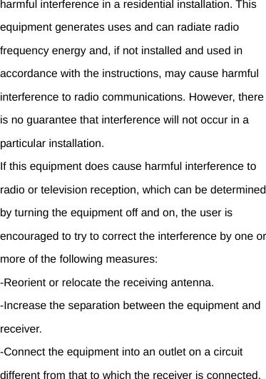 harmful interference in a residential installation. This equipment generates uses and can radiate radio frequency energy and, if not installed and used in accordance with the instructions, may cause harmful interference to radio communications. However, there is no guarantee that interference will not occur in a particular installation. If this equipment does cause harmful interference to radio or television reception, which can be determined by turning the equipment off and on, the user is encouraged to try to correct the interference by one or more of the following measures: -Reorient or relocate the receiving antenna. -Increase the separation between the equipment and receiver. -Connect the equipment into an outlet on a circuit different from that to which the receiver is connected. 
