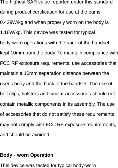 The highest SAR value reported under this standard during product certification for use at the ear is 0.429W/kg and when properly worn on the body is 1.18W/kg. This device was tested for typical body-worn operations with the back of the handset kept 10mm from the body. To maintain compliance with FCC RF exposure requirements, use accessories that maintain a 10mm separation distance between the user&apos;s body and the back of the handset. The use of belt clips, holsters and similar accessories should not contain metallic components in its assembly. The use of accessories that do not satisfy these requirements may not comply with FCC RF exposure requirements, and should be avoided.  Body‐worn Operation This device was tested for typical body-worn 