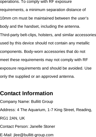 operations. To comply with RF exposure requirements, a minimum separation distance of 10mm cm must be maintained between the user’s body and the handset, including the antenna. Third-party belt-clips, holsters, and similar accessories used by this device should not contain any metallic components. Body-worn accessories that do not meet these requirements may not comply with RF exposure requirements and should be avoided. Use only the supplied or an approved antenna. Contact Information Company Name: Bullitt Group Address:4 The Aquarium, 1-7 King Street, Reading, RG1 2AN, UK Contact Person: Janelle Stoner E-Mail:jlee@bullitt-group.com 