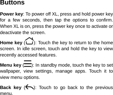 Buttons Power key: To power off XL, press and hold power key for a few seconds, then tap the options to confirm. When XL is on, press the power key once to activate or deactivate the screen.   Home key ( ): Touch the key to return to the home screen. In idle screen, touch and hold the key to view recently accessed features. Menu key ( ): In standby mode, touch the key to set wallpaper, view settings, manage apps. Touch it to view menu options.   Back key ( ): Touch to go back to the previous menu.       